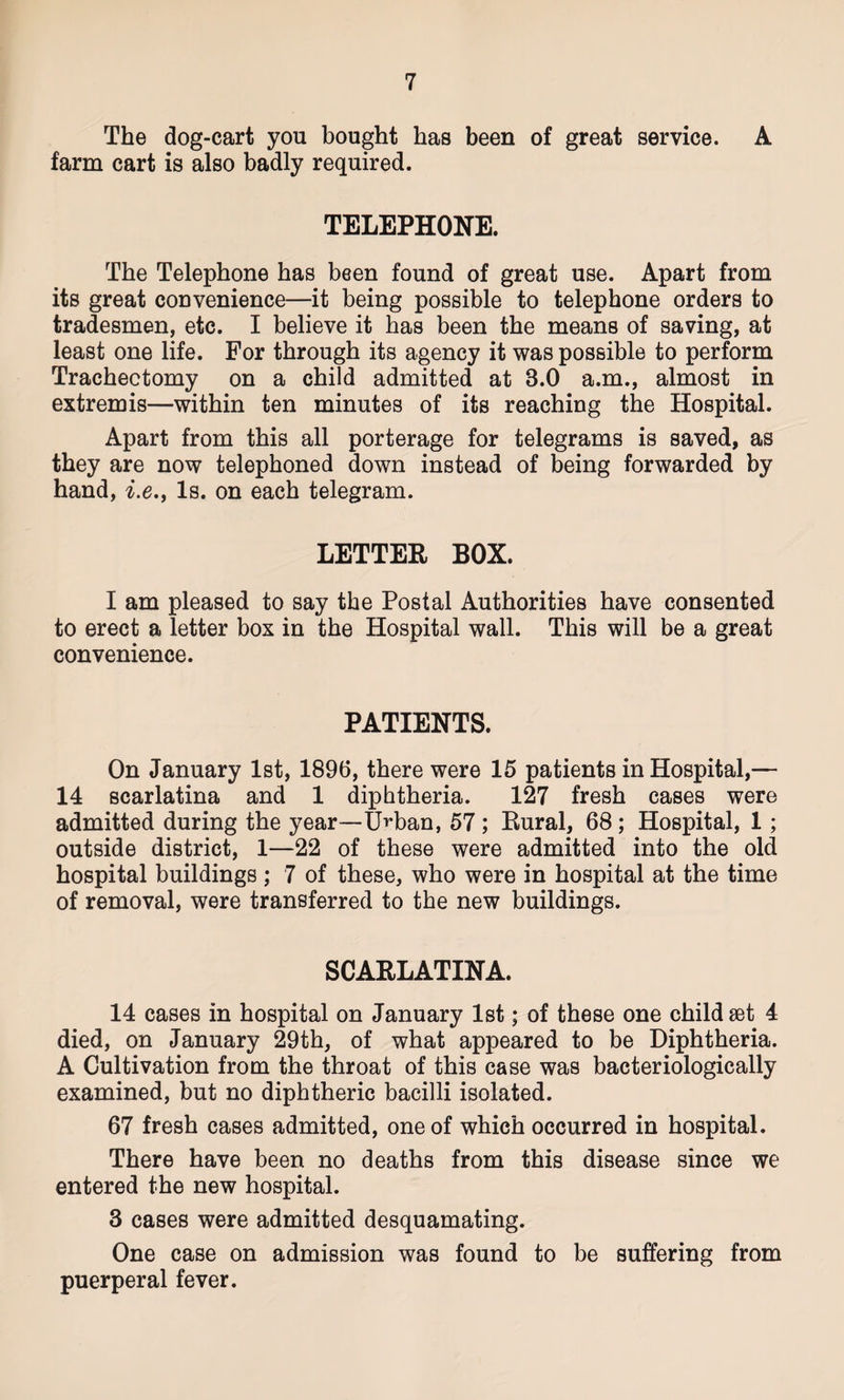 The dog-cart you bought has been of great service. A farm cart is also badly required. TELEPHONE. The Telephone has been found of great use. Apart from its great convenience—it being possible to telephone orders to tradesmen, etc. I believe it has been the means of saving, at least one life. For through its agency it was possible to perform Tracheotomy on a child admitted at 8.0 a.m., almost in extremis—within ten minutes of its reaching the Hospital. Apart from this all porterage for telegrams is saved, as they are now telephoned down instead of being forwarded by hand, i.e., Is. on each telegram. LETTER BOX. I am pleased to say the Postal Authorities have consented to erect a letter box in the Hospital wall. This will be a great convenience. PATIENTS. On January 1st, 1896, there were 15 patients in Hospital,— 14 scarlatina and 1 diphtheria. 127 fresh cases were admitted during the year—Urban, 57 ; Bural, 68; Hospital, 1; outside district, 1—22 of these were admitted into the old hospital buildings ; 7 of these, who were in hospital at the time of removal, were transferred to the new buildings. SCARLATINA. 14 cases in hospital on January 1st; of these one child set 4 died, on January 29th, of what appeared to be Diphtheria. A Cultivation from the throat of this case was bacteriologically examined, but no diphtheric bacilli isolated. 67 fresh cases admitted, one of which occurred in hospital. There have been no deaths from this disease since we entered the new hospital. 3 cases were admitted desquamating. One case on admission was found to be suffering from puerperal fever.