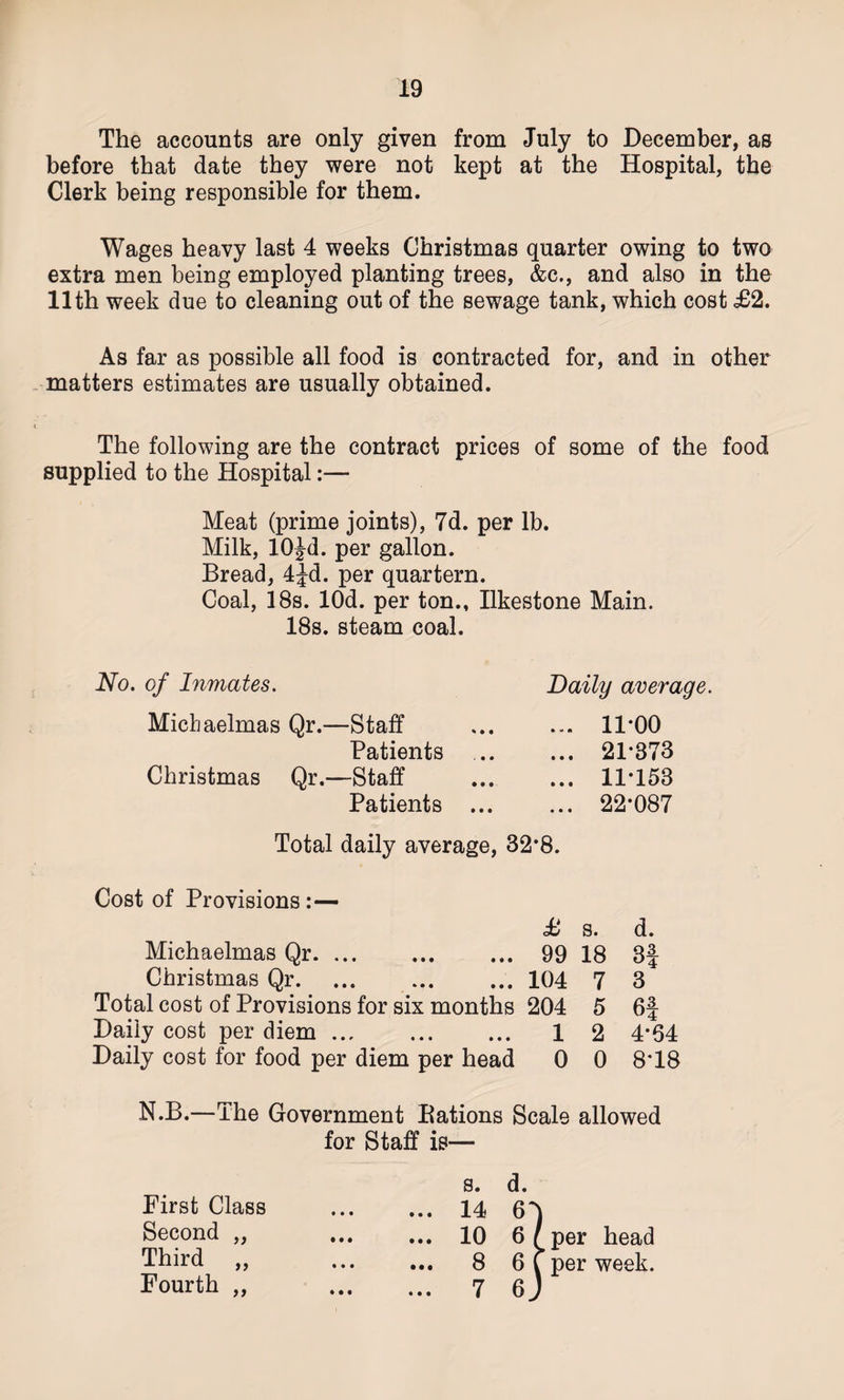 The accounts are only given from July to December, as before that date they were not kept at the Hospital, the Clerk being responsible for them. Wages heavy last 4 weeks Christmas quarter owing to two extra men being employed planting trees, &amp;c., and also in the 11th week due to cleaning out of the sewage tank, which cost £2. As far as possible all food is contracted for, and in other matters estimates are usually obtained. The following are the contract prices of some of the food supplied to the Hospital:— Meat (prime joints), 7d. per lb. Milk, lOJd. per gallon. Bread, 4^d. per quartern. Coal, 18s. lOd. per ton., Ilkestone Main. 18s. steam coal. No. of Inmates. Daily average. Michaelmas Qr.—Staff Patients Christmas Qr.—Staff Patients ... ... 11-00 ... 21*373 ... 11*153 ... 22-087 Total daily average, 32*8. Cost of Provisions:— £ s. d. Michaelmas Qr. 99 18 3f Christmas Qr. 104 7 3 Total cost of Provisions for six months 204 5 6f Daily cost per diem. 1 2 4*64 Daily cost for food per diem per head 0 0 8*18 N.B.—The Government Bations Scale allowed for Staff is— First Class Second „ Third ,, Fourth ,, s. d. ... 14 6T ... 10 6/per head ... 8 6T per week. ... 7 6 J