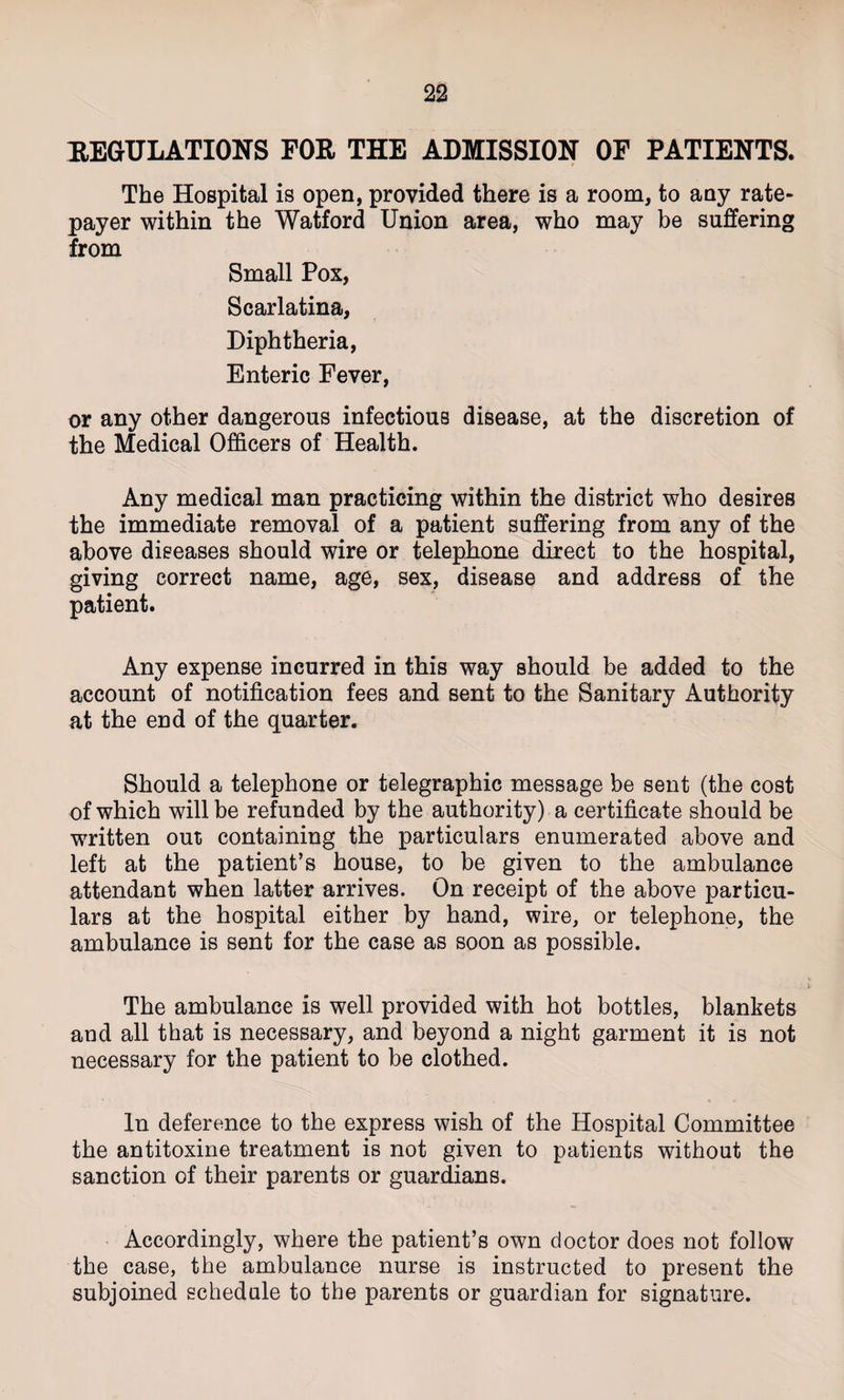 REGULATIONS FOR THE ADMISSION OF PATIENTS. The Hospital is open, provided there is a room, to any rate¬ payer within the Watford Union area, who may be suffering from Small Pox, Scarlatina, Diphtheria, Enteric Fever, or any other dangerous infectious disease, at the discretion of the Medical Officers of Health. Any medical man practicing within the district who desires the immediate removal of a patient suffering from any of the above diseases should wire or telephone direct to the hospital, giving correct name, age, sex, disease and address of the patient. Any expense incurred in this way should be added to the account of notification fees and sent to the Sanitary Authority at the end of the quarter. Should a telephone or telegraphic message be sent (the cost of which will be refunded by the authority) a certificate should be written out containing the particulars enumerated above and left at the patient’s house, to be given to the ambulance attendant when latter arrives. On receipt of the above particu¬ lars at the hospital either by hand, wire, or telephone, the ambulance is sent for the case as soon as possible. The ambulance is well provided with hot bottles, blankets and all that is necessary, and beyond a night garment it is not necessary for the patient to be clothed. In deference to the express wish of the Hospital Committee the antitoxine treatment is not given to patients without the sanction of their parents or guardians. Accordingly, where the patient’s own doctor does not follow the case, the ambulance nurse is instructed to present the subjoined schedule to the parents or guardian for signature.