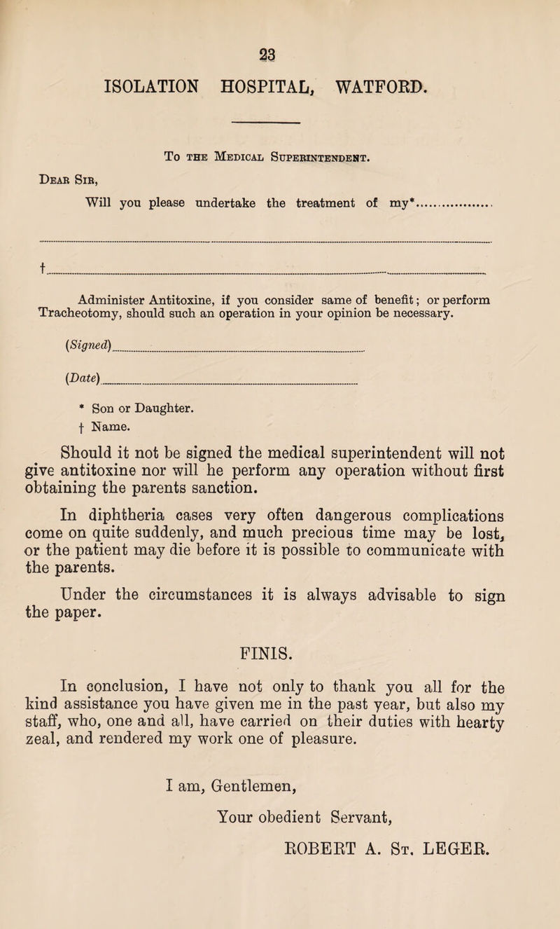 ISOLATION HOSPITAL, WATFORD. To the Medical Superintendent. Dear Sir, Will you please undertake the treatment of my* Administer Antitoxine, if you consider same of benefit; or perform Tracheotomy, should such an operation in your opinion be necessary. {Signed) {Date)_ * Son or Daughter, f Name. Should it not be signed the medical superintendent will not give antitoxine nor will he perform any operation without first obtaining the parents sanction. In diphtheria cases very often dangerous complications come on quite suddenly, and much precious time may be lost, or the patient may die before it is possible to communicate with the parents. Under the circumstances it is always advisable to sign the paper. FINIS. In conclusion, I have not only to thank you all for the kind assistance you have given me in the past year, but also my staff, who, one and all, have carried on their duties with hearty zeal, and rendered my work one of pleasure. I am, Gentlemen, Your obedient Servant, EOBERT A. St. LEGER.