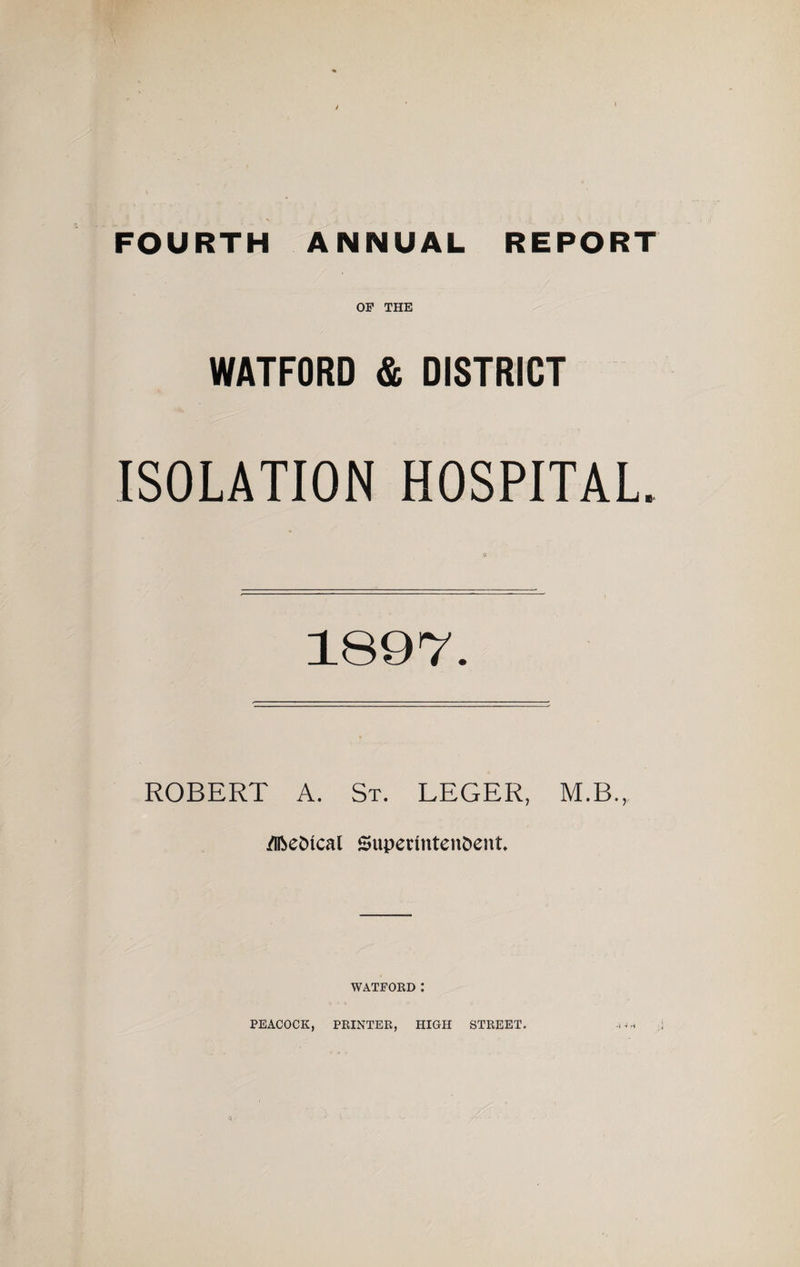 FOURTH ANNUAL REPORT OF THE WATFORD &amp; DISTRICT ISOLATION HOSPITAL. 1897. ROBERT A. St. LEGER, M.B., /Iftedtcal Superintendent WATFORD : PEACOCK, PRINTER, HIGH STREET. •I -i H