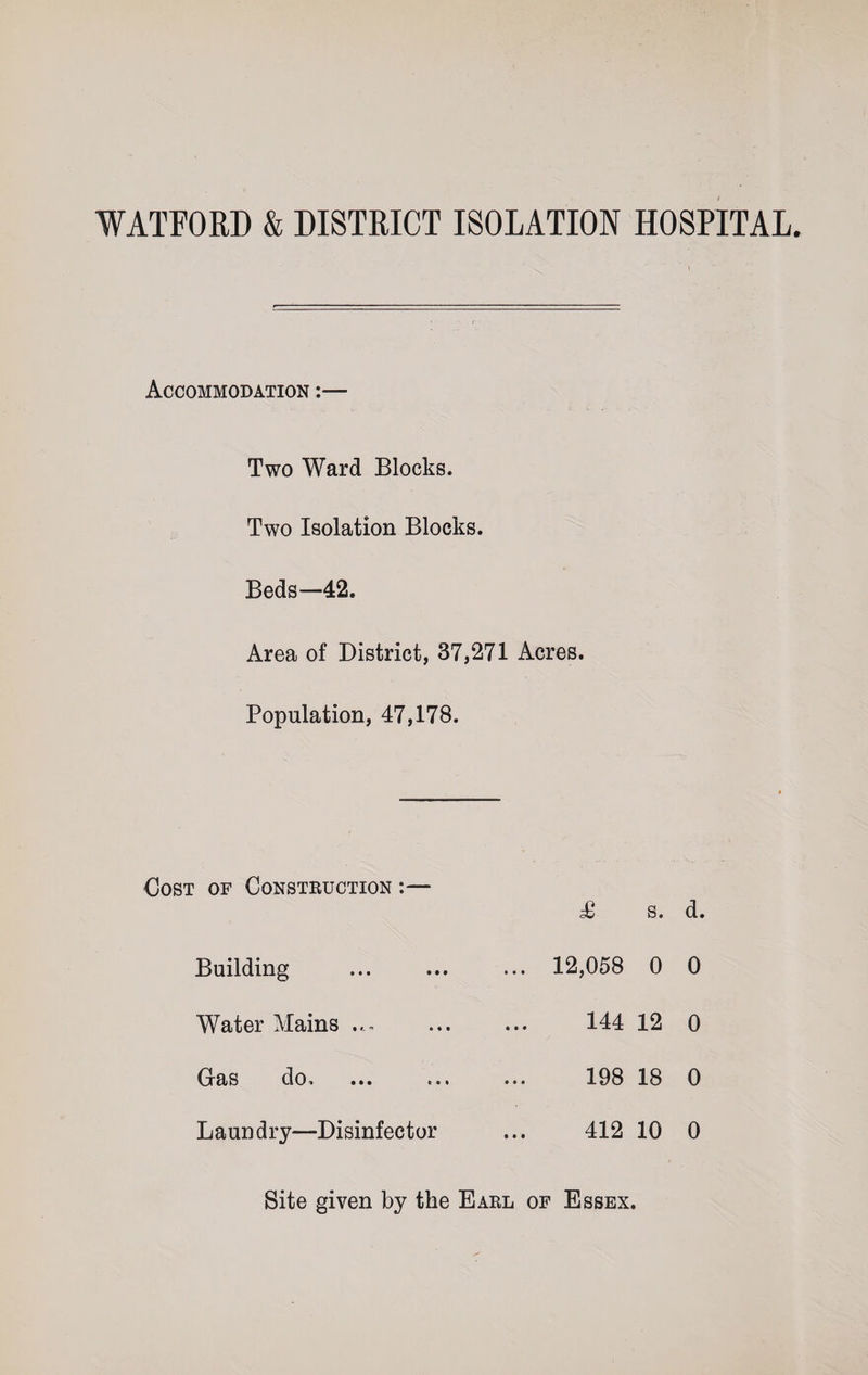 WATFORD &amp; DISTRICT ISOLATION HOSPITAL. Accommodation Two Ward Blocks. Two Isolation Blocks. Beds—42. Area of District, 37,271 Acres. Population, 47,178. Cost of Construction :— Building Water Mains Gas do. Laundry—Disinfector £ s. d. 12,058 0 0 144 12 0 198 18 0 412 10 0 Site given by the Earl of Essex.