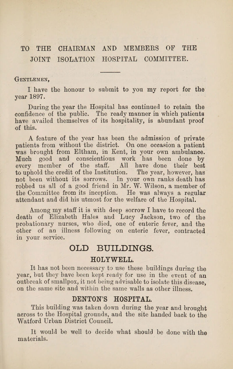 TO THE CHAIEMAN AND MEMBERS OF THE JOINT ISOLATION HOSPITAL COMMITTEE. Gentlemen, I have the honour to submit to you my report for the year 1897. During the year the Hospital has continued to retain the confidence of the public. The ready manner in which patients have availed themselves of its hospitality, is abundant proof of this. A feature of the year has been the admission of private patients from without the district. On one occasion a patient was brought from Eltham, in Kent, in your own ambulance. Much good and conscientious work has been done by every member of the staff. All have done their best to uphold the credit of the Institution. The year, however, has not been without its sorrows. In your own ranks death has robbed us all of a good friend in Mr. W. Wilson, a member of the Committee from its inception. He was always a regular attendant and did his utmost for the welfare of the Hosnital. L Among my staff it is with deep sorrow I have to record the death of Elizabeth Hales and Lucy Jackson, two of the probationary nurses, who died, one of enteric fever, and the other of an illness following on enteric fever, contracted in your service. OLD BUILDINGS. HOLYWELL. It has not been necessary to use these buildings during the year, but they have been kept ready for use in the event of an outbreak of smallpox, it not being advisable to isolate this disease, on the same site and within the same walls as other illness. DENTON’S HOSPITAL. This building was taken down during the year and brought across to the Hospital grounds, and the site handed back to the Watford Urban District Council. It would be well to decide what should be done with the materials.