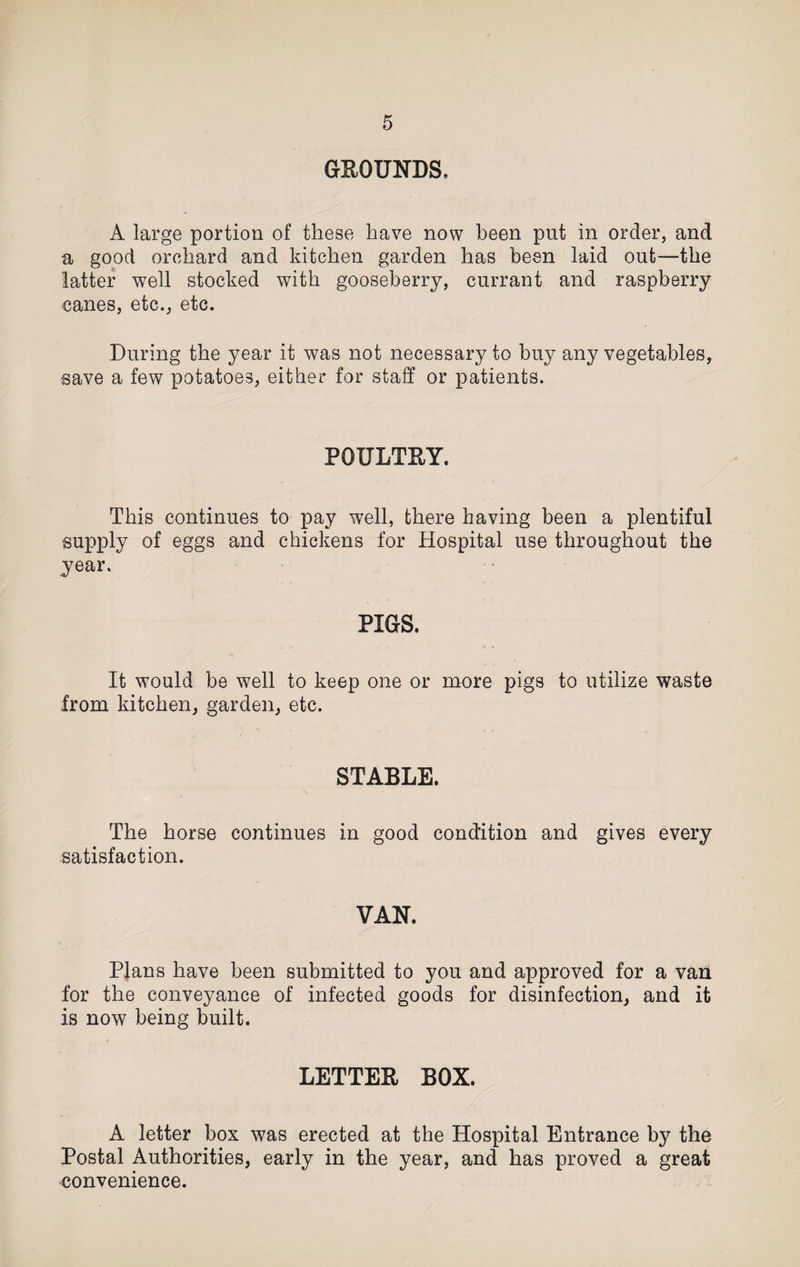 GROUNDS, A large portion of these have now been put in order, and a good orchard and kitchen garden has been laid out—the latter well stocked with gooseberry, currant and raspberry canes, etc., etc. During the year it was not necessary to buy any vegetables, save a few potatoes, either for staff or patients. POULTRY. This continues to pay well, there having been a plentiful supply of eggs and chickens for Hospital use throughout the year. PIGS. It would be well to keep one or more pigs to utilize waste from kitchen, garden, etc. STABLE. The horse continues in good condition and gives every satisfaction. VAN. Plans have been submitted to you and approved for a van for the conveyance of infected goods for disinfection, and it is now being built. LETTER BOX. A letter box was erected at the Hospital Entrance by the Postal Authorities, early in the year, and has proved a great convenience.