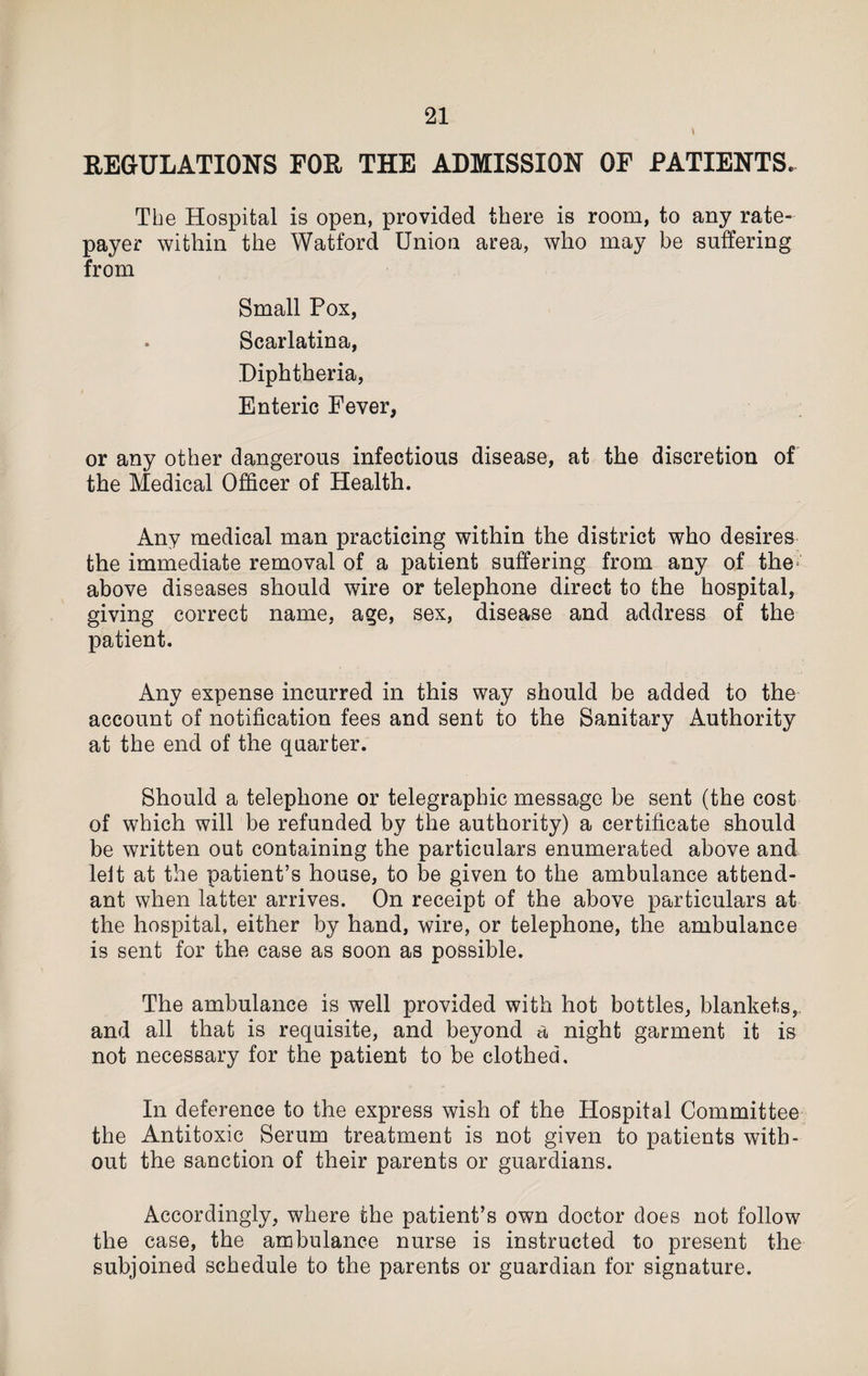 REGULATIONS FOR THE ADMISSION OF PATIENTS. The Hospital is open, provided there is room, to any rate¬ payer within the Watford Union area, who may be suffering from Small Pox, . Scarlatina, Diphtheria, Enteric Fever, or any other dangerous infectious disease, at the discretion of the Medical Officer of Health. Any medical man practicing within the district who desires the immediate removal of a patient suffering from any of the; above diseases should wire or telephone direct to the hospital, giving correct name, age, sex, disease and address of the patient. Any expense incurred in this way should be added to the account of notification fees and sent to the Sanitary Authority at the end of the quarter. Should a telephone or telegraphic message be sent (the cost of which will be refunded by the authority) a certificate should be written out containing the particulars enumerated above and leit at the patient’s house, to be given to the ambulance attend¬ ant when latter arrives. On receipt of the above particulars at the hospital, either by hand, wire, or telephone, the ambulance is sent for the case as soon as possible. The ambulance is well provided with hot bottles, blankets, and all that is requisite, and beyond a night garment it is not necessary for the patient to be clothed. In deference to the express wish of the Hospital Committee the Antitoxic Serum treatment is not given to patients with¬ out the sanction of their parents or guardians. Accordingly, where the patient’s own doctor does not follow the case, the ambulance nurse is instructed to present the subjoined schedule to the parents or guardian for signature.