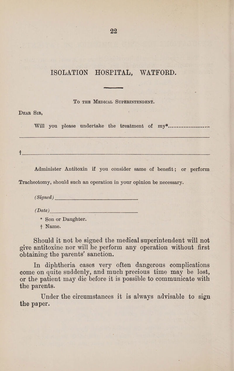 ISOLATION HOSPITAL, WATFOBD. To the Medical Superintendent. Dear Sir, Will yon please undertake the treatment of my* * f Administer Antitoxin if you consider same of benefit; or perform Tracheotomy, should such an operation in your opinion be necessary. ( Signed)_ ( Date )_ * Son or Daughter, f Name. Should it not be signed the medical superintendent will not give antitoxine nor will he perform any operation without first obtaining the parents' sanction. In diphtheria cases very often dangerous complications come on quite suddenly, and much precious time may be lost, or the patient may die before it is possible to communicate with the parents. Under the circumstances it is always advisable to sign the paper.