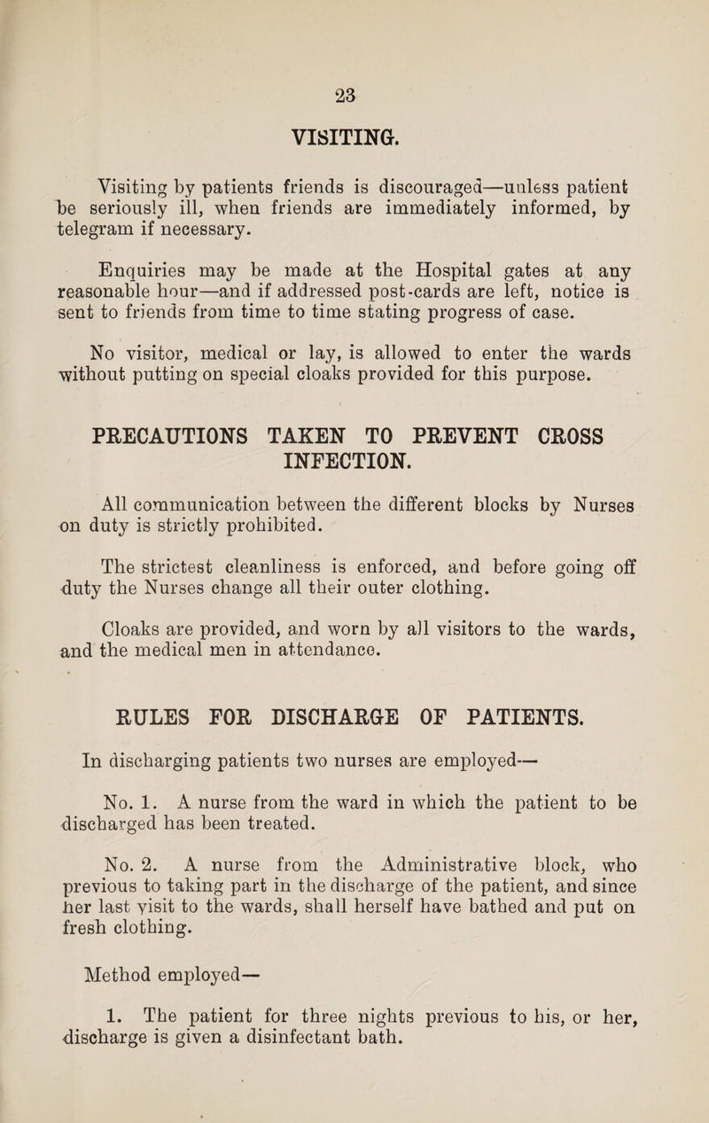 VISITING. Visiting by patients friends is discouraged—unless patient h>e seriously ill, when friends are immediately informed, by telegram if necessary. Enquiries may be made at the Hospital gates at any reasonable hour—and if addressed post-cards are left, notice is sent to friends from time to time stating progress of case. No visitor, medical or lay, is allowed to enter the wards without putting on special cloaks provided for this purpose. PRECAUTIONS TAKEN TO PREVENT CROSS INFECTION. All communication between the different blocks by Nurses on duty is strictly prohibited. The strictest cleanliness is enforced, and before going off duty the Nurses change all their outer clothing. Cloaks are provided, and worn by all visitors to the wards, and the medical men in attendance. RULES FOR DISCHARGE OF PATIENTS. In discharging patients two nurses are employed— No. 1. A nurse from the ward in which the patient to be discharged has been treated. No. 2. A nurse from the Administrative block, who previous to taking part in the discharge of the patient, and since her last yisit to the wards, shall herself have bathed and put on fresh clothing. Method employed— 1. The patient for three nights previous to his, or her, discharge is given a disinfectant bath.