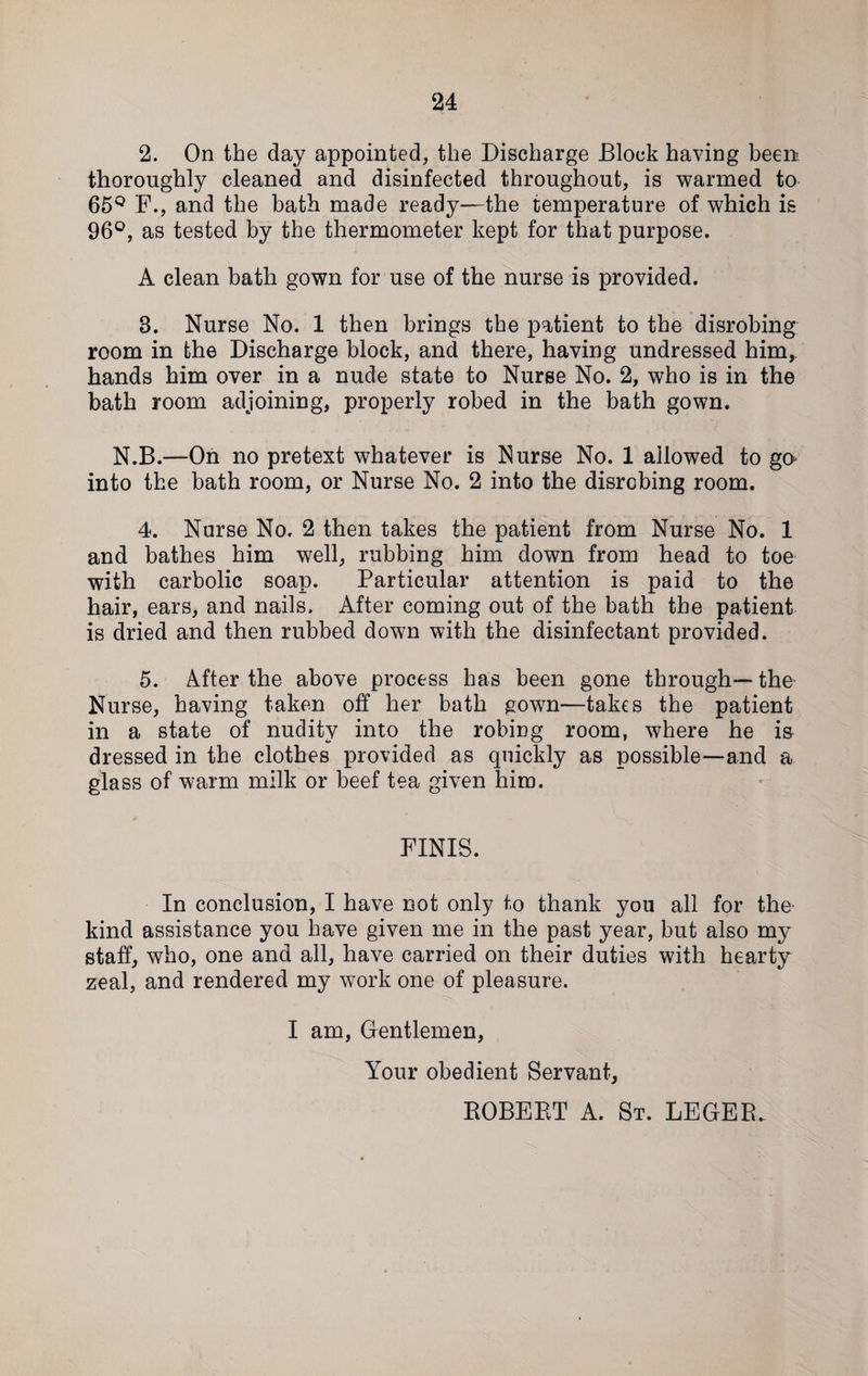 2. On the day appointed, the Discharge Block having been thoroughly cleaned and disinfected throughout, is warmed to 65Q F., and the bath made ready—the temperature of which is 96°, as tested by the thermometer kept for that purpose. A clean bath gown for use of the nurse is provided. 3. Nurse No. 1 then brings the patient to the disrobing room in the Discharge block, and there, having undressed him, hands him over in a nude state to Nurse No. 2, who is in the bath room adjoining, properly robed in the bath gown. N.B.—On no pretext whatever is Nurse No. 1 allowed to gO' into the bath room, or Nurse No. 2 into the disrobing room. 4. Nurse No. 2 then takes the patient from Nurse No. 1 and bathes him well, rubbing him down from head to toe with carbolic soap. Particular attention is paid to the hair, ears, and nails. After coming out of the bath the patient is dried and then rubbed down with the disinfectant provided. 5. After the above process has been gone through—the Nurse, having taken off her bath gown—takes the patient in a state of nudity into the robing room, where he is dressed in the clothes provided as quickly as possible—and a glass of warm milk or beef tea given him. FINIS. In conclusion, I have not only to thank you all for the kind assistance you have given me in the past year, but also my staff, who, one and all, have carried on their duties with hearty zeal, and rendered my work one of pleasure. I am, Gentlemen, Your obedient Servant, ROBERT A. St. LEGER.