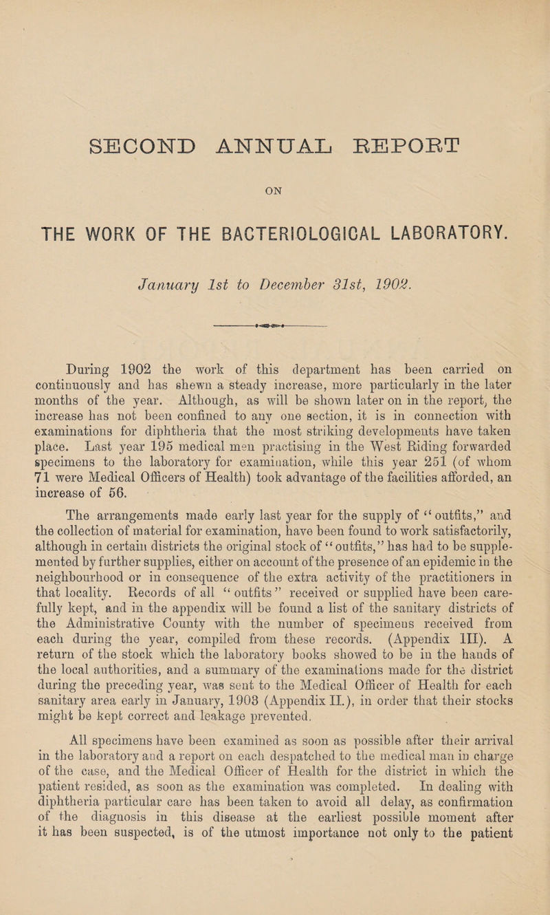 SECOND ANNUAL REPORT ON THE WORK OF THE BACTERIOLOGICAL LABORATORY. January 1st to December 31st, 1902. During 1902 the work of this department has been carried on continuously and has shewn a steady increase, more particularly in the later months of the year. Although, as will be shown later on in the report, the increase has not been confined to any one section, it is in connection with examinations for diphtheria that the most striking developments have taken place. Last year 195 medical men practising in the West Riding forwarded specimens to the laboratory for examination, while this year 251 (of whom 71 were Medical Officers of Health) took advantage of the facilities afforded, an increase of 56. The arrangements made early last year for the supply of “ outfits,1” and the collection of material for examination, have been found to work satisfactorily, although in certain districts the original stock of “ outfits,” has had to be supple¬ mented by further supplies, either on account of the presence of an epidemic in the neighbourhood or in consequence of the extra activity of the practitioners in that locality. Records of all “ outfits ” received or supplied have been care¬ fully kept, and in the appendix will be found a list of the sanitary districts of the Administrative County with the number of specimens received from each during the year, compiled from these records. (Appendix III). A return of the stock which the laboratory books showed to be in the hands of the local authorities, and a summary of the examinations made for the district during the preceding year, was sent to the Medical Officer of Health for each sanitary area early in January, 1908 (Appendix II.), in order that their stocks might be kept correct and leakage prevented. All specimens have been examined as soon as possible after their arrival in the laboratory and a report on each despatched to the medical man in charge of the case, and the Medical Officer of Health for the district in which the patient resided, as soon as the examination was completed. In dealing with diphtheria particular care has been taken to avoid all delay, as confirmation of the diagnosis in this disease at the earliest possible moment after it has been suspected, is of the utmost importance not only to the patient