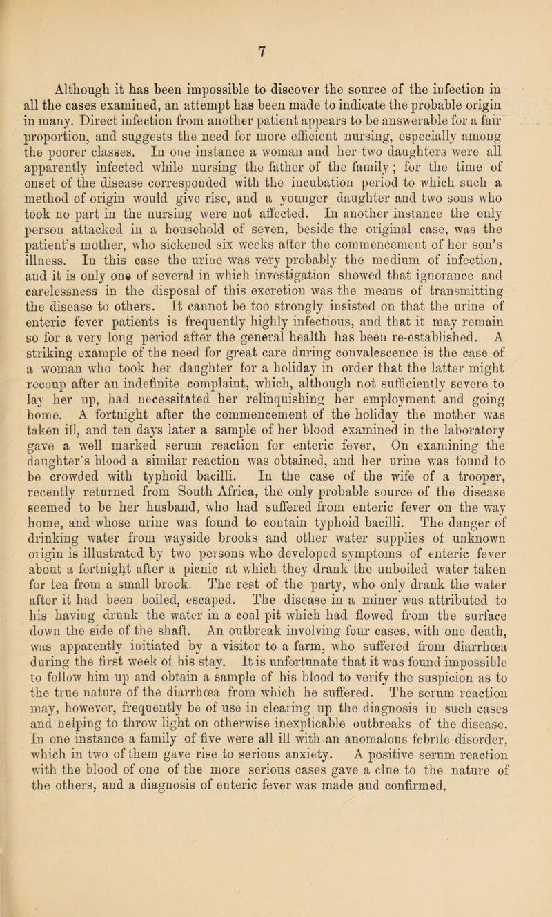 Although it has been impossible to discover the source of the infection in all the cases examined, an attempt has been made to indicate the probable origin in many. Direct infection from another patient appears to he answerable for a fair proportion, and suggests the need for more efficient nursing, especially among the poorer classes. In one instance a woman and her two daughters were all apparently infected while nursing the father of the family; for the time of onset of the disease corresponded with the incubation period to which such a method of origin would give rise, and a younger daughter and two sons who took no part in the nursing were not affected. In another instance the only person attacked in a household of seven, beside the original case, was the patient’s mother, who sickened six weeks alter the commencement of her son’s illness. In this case the urine w^as very probably the medium of infection, aud it is only one of several in which investigation showed that ignorance and carelessness in the disposal of this excretion was the means of transmitting the disease to others. It cannot be too strongly insisted on that the urine of enteric fever patients is frequently highly infectious, and that it may remain so for a very long period after the general health has been re-established. A striking example of the need for great care during convalescence is the case of a woman who took her daughter for a holiday in order that the latter might recoup after an indefinite complaint, which, although not sufficiently severe to lay her up, had necessitated her relinquishing her employment and going- home. A fortnight after the commencement of the holiday the mother was taken ill, and ten days later a sample of her blood examined in the laboratory gave a well marked serum reaction for enteric fever. On examining the daughter’s blood a similar reaction was obtained, and her urine was found to be crowded with typhoid bacilli. In the case of the wife of a trooper, recently returned from South Africa, the only probable source of the disease seemed to be her husband, who had suffered from enteric fever on the way home, and whose urine was found to contain typhoid bacilli. The danger of drinking water from wayside brooks and other water supplies of unknown origin is illustrated by two persons who developed symptoms of enteric fever about a fortnight after a picnic at which they drank the unboiled water taken for tea from a small brook. The rest of the party, who only drank the water after it had been boiled, escaped. The disease in a miner was attributed to his having drunk the water in a coal pit which had flowed from the surface down the side of the shaft. An outbreak involving four cases, with one death, was apparently initiated by a visitor to a farm, who suffered from diarrhoea during the first week of his stay. It is unfortunate that it was found impossible to follow him up and obtain a sample of his blood to verify the suspicion as to the true nature of the diarrhoea from which he suffered. The serum reaction may, however, frequently be of use in clearing up the diagnosis in such cases and helping to throw light on otherwise inexplicable outbreaks of the disease. In one instance a family of five were all ill with an anomalous febrile disorder, which in two of them gave rise to serious anxiety. A positive serum reaction with the blood of one of the more serious cases gave a clue to the nature of the others, and a diagnosis of enteric fever was made and confirmed.