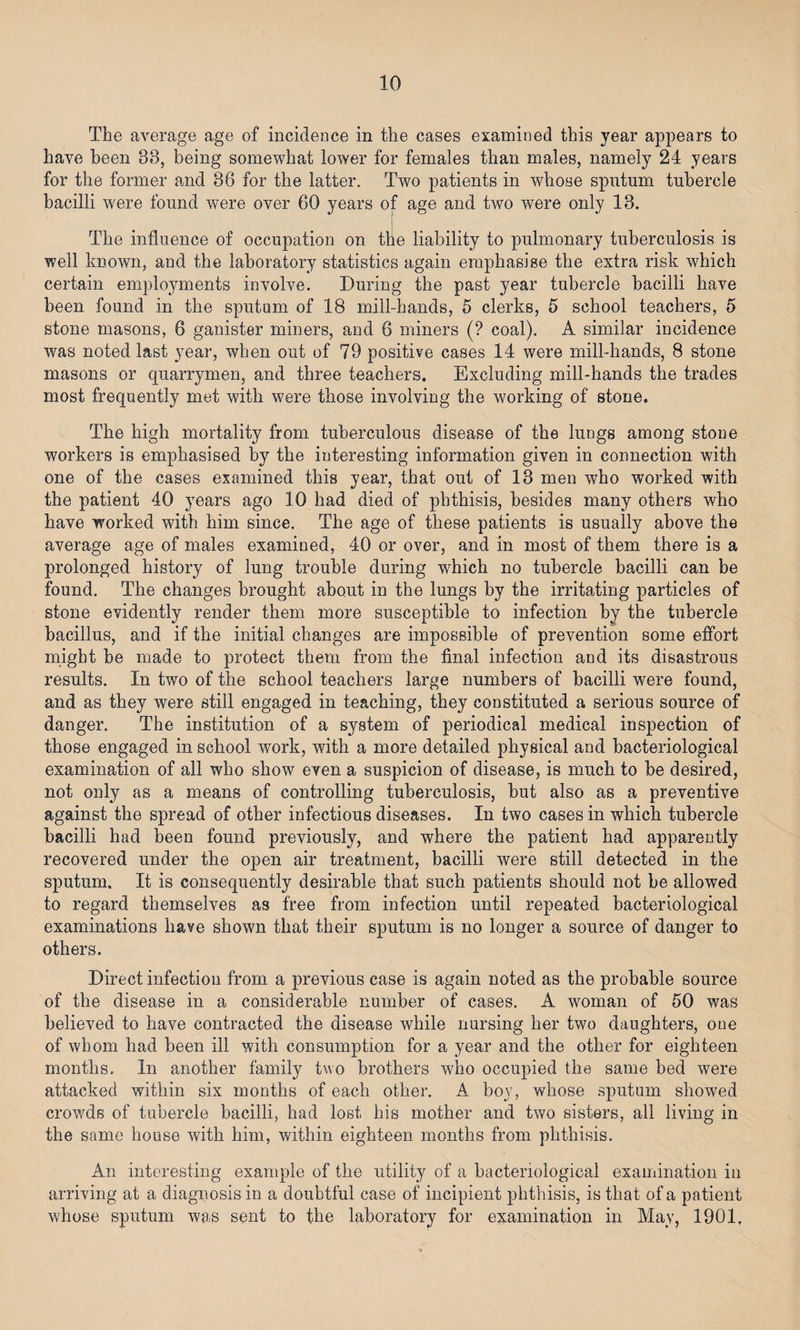 The average age of incidence in the cases examined this year appears to have been 38, being somewhat lower for females than males, namely 24 years for the former and 86 for the latter. Two patients in whose sputum tubercle bacilli were found were over 60 years of age and two were only 13. The influence of occupation on the liability to pulmonary tuberculosis is well known, and the laboratory statistics again emphasise the extra risk which certain employments involve. During the past year tuberde bacilli have been found in the sputum of 18 mill-hands, 5 clerks, 5 school teachers, 5 stone masons, 6 ganister miners, and 6 miners (? coal). A similar incidence was noted last year, when out of 79 positive cases 14 were mill-hands, 8 stone masons or quarrymen, and three teachers. Excluding mill-hands the trades most frequently met with were those involving the working of stone. The high mortality from tuberculous disease of the lungs among stone workers is emphasised by the interesting information given in connection with one of the cases examined this year, that out of 13 men who worked with the patient 40 years ago 10 had died of phthisis, besides many others who have worked with him since. The age of these patients is usually above the average age of males examined, 40 or over, and in most of them there is a prolonged history of lung trouble during which no tubercle bacilli can be found. The changes brought about in the lungs by the irritating particles of stone evidently render them more susceptible to infection by the tubercle bacillus, and if the initial changes are impossible of prevention some effort might be made to protect them from the final infection and its disastrous results. In two of the school teachers large numbers of bacilli were found, and as they were still engaged in teaching, they constituted a serious source of danger. The institution of a system of periodical medical inspection of those engaged in school work, with a more detailed physical and bacteriological examination of all who show even a suspicion of disease, is much to be desired, not only as a means of controlling tuberculosis, but also as a preventive against the spread of other infectious diseases. In two cases in which tubercle bacilli had been found previously, and where the patient had apparently recovered under the open air treatment, bacilli were still detected in the sputum. It is consequently desirable that such patients should not be allowed to regard themselves as free from infection until repeated bacteriological examinations have shown that their sputum is no longer a source of danger to others. Direct infection from a previous case is again noted as the probable source of the disease in a considerable number of cases. A woman of 50 was believed to have contracted the disease while nursing her two daughters, one of whom had been ill with consumption for a year and the other for eighteen months. In another family two brothers who occupied the same bed were attacked within six months of each other. A boy, whose sputum showed crowds of tubercle bacilli, had lost his mother and two sisters, all living in the same house with him, within eighteen months from phthisis. An interesting example of the utility of a bacteriological examination in arriving at a diagnosis in a doubtful case of incipient phthisis, is that of a patient whose sputum was sent to the laboratory for examination in May, 1901,