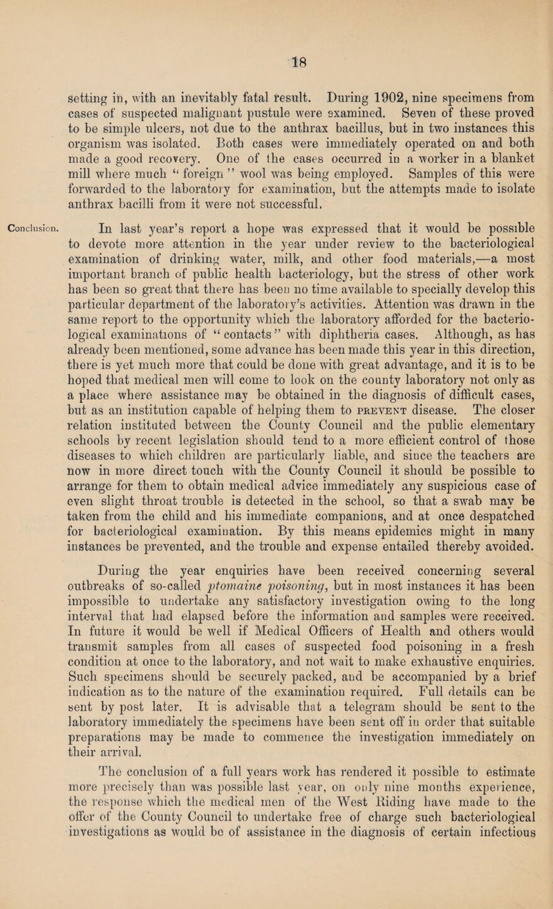 IB Conclusion. setting in, with an inevitably fatal result. During 1902, nine specimens from cases of suspected malignant pustule were examined. Seven of these proved to be simple ulcers, not due to the anthrax bacillus, but in two instances this organism was isolated. Both cases were immediately operated on and both made a good recovery. One of the cases occurred in a worker in a blanket mill where much “ foreign ” wool was being employed. Samples of this were forwarded to the laboratory for examination, but the attempts made to isolate anthrax bacilli from it were not successful. In last year’s report a hope was expressed that it would be possible to devote more attention in the year under review to the bacteriological examination of drinking water, milk, and other food materials,—a most important branch of public health bacteriology, but the stress of other work has been so great that there has been no time available to specially develop this particular department of the laboratory’s activities. Attention was drawn in the same report to the opportunity which the laboratory afforded for the bacterio¬ logical examinations of “contacts” with diphtheria cases. Although, as has already been mentioned, some advance has been made this year in this direction, there is yet much more that could be done with great advantage, and it is to be hoped that medical men will come to look on the county laboratory not only as a place where assistance may be obtained in the diagnosis of difficult cases, but as an institution capable of helping them to prevent disease. The closer relation instituted between the County Council and the public elementary schools by recent legislation should tend to a more efficient control of those diseases to which children are particularly liable, and since the teachers are now in more direct touch with the County Council it should be possible to arrange for them to obtain medical advice immediately any suspicious case of even slight throat trouble is detected in the school, so that a swab may he taken from the child and his immediate companions, and at once despatched for bacteriological examination. By this means epidemics might in many instances be prevented, and the trouble and expense entailed thereby avoided. During the year enquiries have been received concerning several outbreaks of so-called ptomaine poisoning, but in most instances it has been impossible to undertake any satisfactory investigation owing to the long interval that had elapsed before the information and samples were received. In future it would be well if Medical Officers of Health and others would transmit samples from all cases of suspected food poisoning in a fresh condition at once to the laboratory, and not wait to make exhaustive enquiries. Such specimens should be securely packed, and be accompanied by a brief indication as to the nature of the examination required. Full details can be sent by post later. It is advisable that a telegram should be sent to the laboratory immediately the specimens have been sent off in order that suitable preparations may be made to commence the investigation immediately on their arrival. The conclusion of a full years work has rendered it possible to estimate more precisely than was possible last year, on only nine months experience, the response which the medical men of the West Biding have made to the offer of the County Council to undertake free of charge such bacteriological investigations as would bo of assistance in the diagnosis of certain infectious