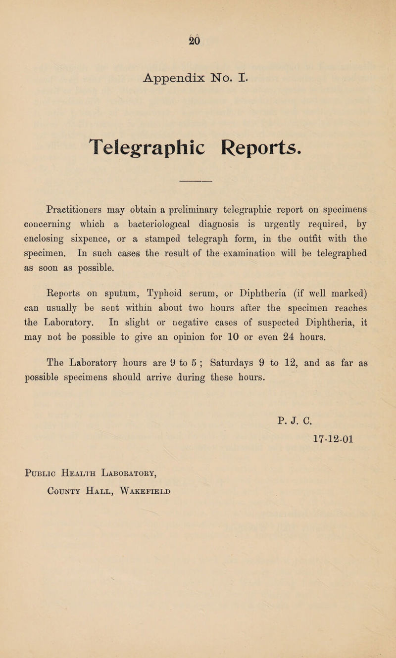 Appendix No. I. Telegraphic Reports. Practitioners may obtain a preliminary telegraphic report on specimens concerning which a bacteriological diagnosis is urgently required, by enclosing sixpence, or a stamped telegraph form, in the outfit with the specimen. In such cases the result of the examination will be telegraphed as soon as possible. Keports on sputum, Typhoid serum, or Diphtheria (if well marked) can usually be sent within about two hours after the specimen reaches the Laboratory. In slight or negative cases of suspected Diphtheria, it may not be possible to give an opinion for 10 or even 24 hours. The Laboratory hours are 9 to 5 ; Saturdays 9 to 12, and as far as possible specimens should arrive during these hours. P. J. C. 17-12-01 Public Health Laboratory, County Hall, Wakefield