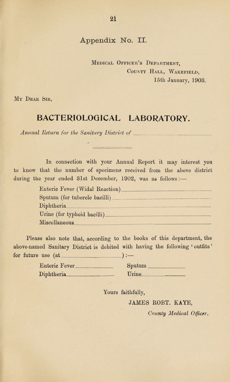 Appendix No. II. Medical Officer’s Department, County Hall, Wakefield, 15th January, 1908. My Dear Sir, BACTERIOLOGICAL LABORATORY. Annual Return for the Sanitary District of __ •_ In connection with your Annual Report it may interest you to know that the number of specimens received from the above district during the year ended 81st December, 1902, was as follows:— Enteric Fever (Widal Reaction)__ Sputum (for tubercle bacilli)_____ Diphtheria_...____ Urine (for typhoid bacilli)____ Miscellaneous_____.__. Please also note that, according to the books of this department, the above-named Sanitary District is debited with having the following ‘ outfits ’ for future use (at____):— Enteric Fever_ Sputum__ Diphtheria_Urine_ Yours faithfully, JAMES ROBT. KAYE, County Medical Officer.