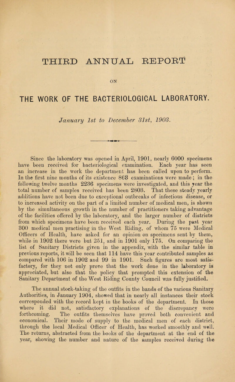 THIRD ANNUAL REPORT ON THE WORK OF THE BACTERIOLOGICAL LABORATORY. January 1st to December 31st, 1903. Since the laboratory was opened in April, 1901, nearly 6000 specimens have been received for bacteriological examination. Each year has seen an increase in the work the department lias been called upon to perform. In the first nine months of its existence 868 examinations were made ; in the following twelve months 2236 specimens were investigated, and this year the total number of samples received has been 2803. That these steady yearly additions have not been due to exceptional outbreaks of infectious disease, or to increased activity on the part of a limited number of medical men, is shown by the simultaneous growth in the number of practitioners taking advantage of the facilities offered by the laboratory, and the larger number of districts from which specimens have been received each year. During the past year 300 medical men practisiug in the West Riding, of whom 75 were Medical Officers of Health, have asked for an opinion on specimens sent by them, while in 1902 there were but 251, and in 1901 only 175. On comparing the list of Sanitary Districts given in the appendix, with the similar table in previous reports, it will be seen that 114 have this year contributed samples as compared with 106 in 1902 and 99 in 1901. Such figures are most satis¬ factory, for they not only prove that the work done in the laboratory is appreciated, but also that the policy that prompted this extension of the Sanitary Department of the West Riding County Council was fully justified. The annual stock-taking of the outfits in the hands of the various Sanitary Authorities, in January 1904, showed that in nearly all instances their stock corresponded with the record kept in the books of the department. In those where it did not, satisfactory explanations of the discrepancy were forthcoming. The outfits themselves have proved both convenient and economical. Their mode of supply to the medical men of each district, through the local Medical Officer of Health, has worked smoothly and well. The returns, abstracted from the books of the department at the end of the year, showing the number and nature of the samples received during the