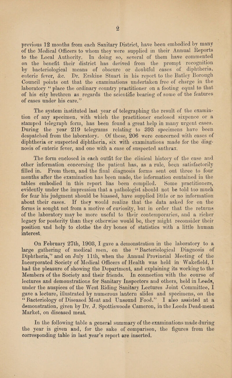 previous 12 months from each Sanitary District, have been embodied by many of the Medical Officers to whom they were supplied in their Annual Reports to the Local Authority. In doing so, several of them have commented on the benefit their district has derived from the prompt recognition by bacteriological means of obscure or doubtful cases of diphtheria, euteric fever, &amp;c. Dr. Erskine Stuart in his report to the Batley Borough Council points out that the examinations undertaken free of charge in the laboratory “ place the ordinary country practitioner on a footing equal to that of his city brethren as. regards the scientific bearing of some of the features of cases under his care.” The system instituted last year of telegraphing the result of the examin- tion of any specimen, with which the practitioner enclosed sixpence or a stamped telegraph form, has been found a great help in many urgent cases. During the year 219 telegrams relating to 393 specimens have been despatched from the laboratory. Of these, 206 were concerned with cases of diphtheria or suspected diphtheria, six with examinations made for the diag¬ nosis of enteric fever, and one with a case of suspected anthrax. The form enclosed in each outfit for the clinical history of the case and other information concerning the patient has, as a rule, been satisfactorily filled in. From them, and the final diagnosis forms sent out three to four months after the examination has bpen made, the information contained in the tables embodied in this report has been compiled. Some practitioners, evidently under the impression that a pathologist should not be told too much for fear his judgment should be biassed, have supplied little or no information about their cases. If they would realize that the data asked for on the forms is sought not from a motive of curiosity, but in order that the returns of the laboratory may be more useful to their contemporaries, and a richer legacy for posterity than they otherwise would be, they might reconsider their position and help to clothe the dry bones of statistics with a little human interest. On February 27th, 1903, I gave a demonstration in the laboratory to a large gathering of medical men, on the “Bacteriological Diagnosis of Diphtheria,” and on July 11th, when the Annual Provincial Meeting of the Incorporated Society of Medical Officers of Health was held in Wakefield, I had the pleasure of showing the Department, and explaining its working to the Members of the Society and their friends. In connection with the course of lectures and demonstrations for Sanitary Inspectors and others, held in Leeds, under the auspices of the West Riding Sanitary Lectures Joint Committee, I gave a lecture, illustrated by numerous lantern slides and specimens, on the “ Bacteriology of Diseased Meat and Unsound Food.” I also assisted at a demonstration, given by Dr. J. Spottiswoode Cameron, in the Leeds Dead-meat Market, on diseased meat. In the following table a general summary of the examinations made during the year is given and, for the sake of comparison, the figures from the corresponding table in last year’s report are inserted.