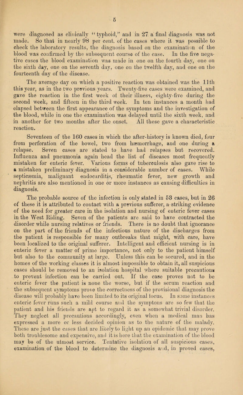 were diagnosed as clinically “typhoid,” and in 27 a final diagnosis was not made. So that in nearly 98 per cent, of the cases where it was possible to check the laboratory results, the diagnosis based on the examination of the blood was confirmed by the subsequent course of the case. In the five nega¬ tive cases the blood examination was made in one on the fourth day, one on the sixth day, one on the seventh day, one on the twelfth day, and one on the fourteenth day of the disease. The average clay on which a positive reaction was obtained was the 11 th this year, as in the two previous years. Twenty-five cases were examined, and gave the reaction in the first week of their illness, eighty-five during the second week, and fifteen in the third week. In ten instances a month had elapsed between the first appearance of the symptoms and the investigation of the blood, while in one the examination was delayed until the sixth week, and in another for two months after the onset. All these gave a characteristic reaction. Seventeen of the 160 cases in which the after-historv is known died, four •j * from perforation of the bowel, two from haemorrhage, and one during a relapse. Seven cases are stated to have had relapses but recovered. Influenza and pneumonia again head the list of diseases most frequently mistaken for enteric fever. Various forms of tuberculosis also gave rise to a mistaken preliminary diagnosis in a considerable number of cases. While septicaemia, malignant endocarditis, rheumatic fever, new growth and nephritis are also mentioned in one or more instances as causing difficulties in diagnosis. The probable source of the infection is only stated in 53 cases, but in 26 of these it is attributed to contact with a previous sufferer, a striking evidence of the need for greater care in the isolation and nursing of enteric fever cases in the West Riding. Seven of the patients are said to have contracted the disorder while nursing relatives or friends. There is no doubt that ignorance on the part of the friends of the infectious nature of the discharges from the patient is responsible for many outbreaks that might, with care, have been localized to the original sufferer. Intelligent and efficient nursing is in enteric fever a matter of prime importance, not only to the patient himself but also to the community at large. Unless this can be secured, and in the homes of the working classes it is almost impossible to obtain it, all suspicious cases should be removed to an isolation hospital where suitable precautions to prevent infection can be carried out. If the case proves not to be enteric fever the patient is none the worse, but if the serum reaction and the subsequent symptoms prove the correctness of the provisional diagnosis the disease will probably have been limited to its original focus. In some instances enteric fever runs such a mild course and the symptons are so few that the patient and his friends are apt to regard it as a somewhat trivial disorder. They neglect all precautions accordingly, even when a medical man has expressed a more or less decided opinion as to the nature of the malady. These are just the cases that are likely to light up an epidemic that may prove both troublesome and expensive, and it is here that the examination of the blood may be of the utmost service. Tentative isolation of all suspicious cases, examination of the blood to determine the diagnosis and, in proved cases,