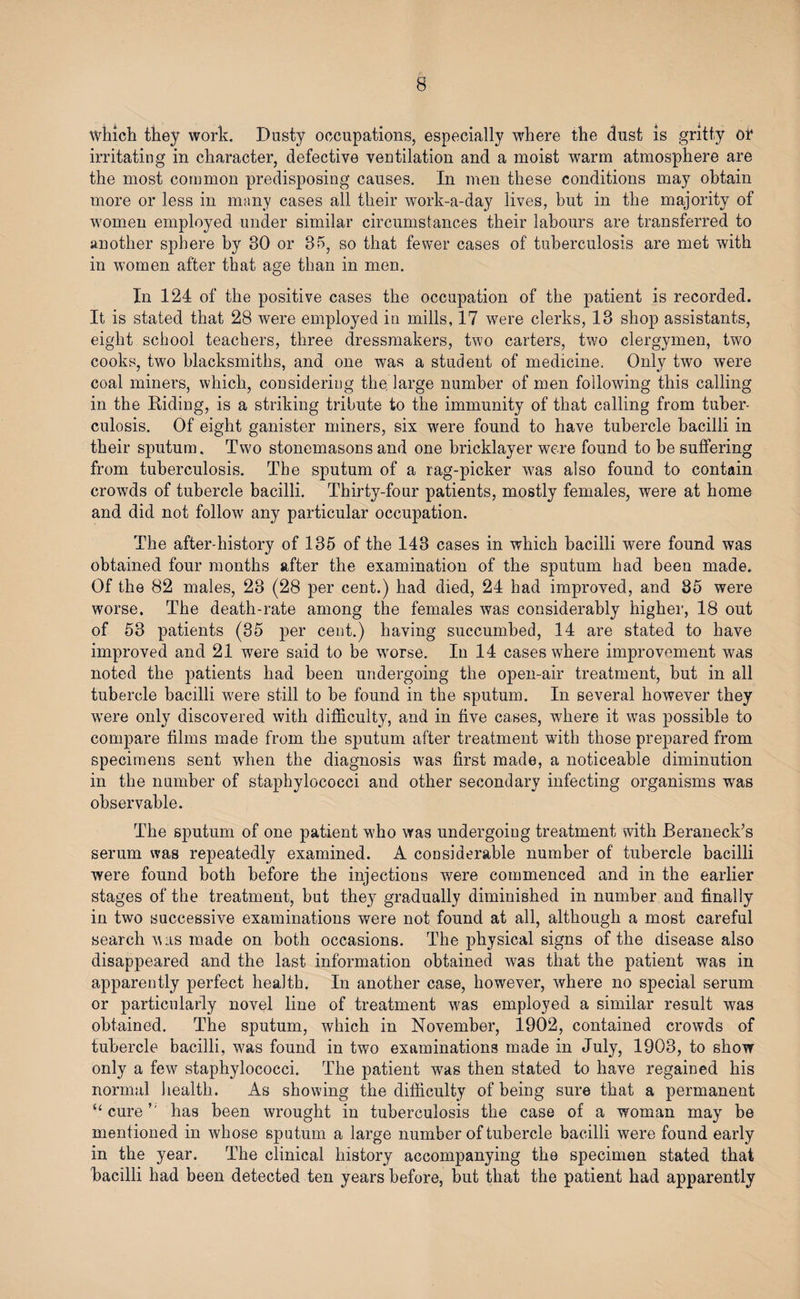 which they work. Dusty occupations, especially where the dust is gritty or irritating in character, defective ventilation and a moist warm atmosphere are the most common predisposing causes. In men these conditions may obtain more or less in many cases all their work-a-day lives, but in the majority of women employed under similar circumstances their labours are transferred to another sphere by 30 or 35, so that fewer cases of tuberculosis are met with in women after that age than in men. In 124 of the positive cases the occupation of the patient is recorded. It is stated that 28 were employed in mills, 17 were clerks, 13 shop assistants, eight school teachers, three dressmakers, two carters, two clergymen, two cooks, two blacksmiths, and one was a student of medicine. Only two were coal miners, which, considering the large number of men following this calling in the Riding, is a striking tribute to the immunity of that calling from tuber¬ culosis. Of eight ganister miners, six were found to have tubercle bacilli in their sputum. Two stonemasons and one bricklayer were found to he suffering from tuberculosis. The sputum of a rag-picker was also found to contain crowds of tubercle bacilli. Thirty-four patients, mostly females, were at home and did not follow any particular occupation. The after-history of 135 of the 143 cases in which bacilli were found was obtained four months after the examination of the sputum had been made. Of the 82 males, 23 (28 per cent.) had died, 24 had improved, and 85 were worse. The death-rate among the females was considerably higher, 18 out of 53 patients (35 per cent.) having succumbed, 14 are stated to have improved and 21 were said to be worse. In 14 cases where improvement was noted the patients had been undergoing the open-air treatment, but in all tubercle bacilli were still to be found in the sputum. In several however they wTere only discovered with difficulty, and in five cases, where it was possible to compare films made from the sputum after treatment with those prepared from specimens sent when the diagnosis wras first made, a noticeable diminution in the number of staphylococci and other secondary infecting organisms was observable. The sputum of one patient who was undergoing treatment with Beraneck’s serum was repeatedly examined. A considerable number of tubercle bacilli were found both before the injections were commenced and in the earlier stages of the treatment, but they gradually diminished in number and finally in two successive examinations were not found at all, although a most careful search was made on both occasions. The physical signs of the disease also disappeared and the last information obtained was that the patient was in apparently perfect health. In another case, however, where no special serum or particularly novel line of treatment was employed a similar result was obtained. The sputum, which in November, 1902, contained crowds of tubercle bacilli, was found in two examinations made in July, 1903, to show only a few staphylococci. The patient was then stated to have regained his normal health. As showing the difficulty of being sure that a permanent “ curehas been wrought in tuberculosis the case of a woman may be mentioned in whose sputum a large number of tubercle bacilli were found early in the year. The clinical history accompanying the specimen stated that bacilli had been detected ten years before, but that the patient had apparently