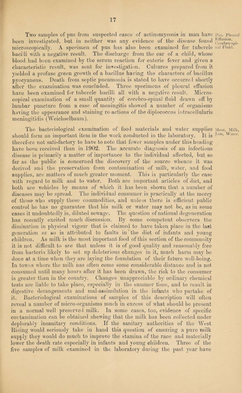Two samples of pus from suspected cases of actinomycosis in man have been investigated! but in neither was any evidence of the disease found microscopically. A specimen of pus has also been examined for tubercle bacilli with a negative result. The discharge from the ear of a child, whose blood had been examined by the serum reaction for enteric fever and given a characteristic result, was sent for investigation. Cultures prepared from it yielded a profuse green growth of a bacillus having the characters of bacillus pyocyaneus. Death from septic pneumonia is stated to have occurred shortly after the examination was concluded. Three specimens of pleural effusion have been examined for tubercle bacilli all with a negative result. Micros¬ copical examination of a small quantity of cerebro-spinal fluid drawn off by lumbar puncture from a case of meningitis showed a number of organisms having the appearance and staining re-actions of the diplococcus intracellularis m eningitidis (Weichselbau m ). The bacteriological examination of food materials and water supplies should form an important item in the work conducted in the laboratory. It is therefore not satisfactory to have to note that fewer samples under this heading have been received than in 1902. The accurate diagnosis of an infectious disease is primarily a matter of importance to the individual affected, but so far as the public is concerned the discovery of the source whence it was derived and the preservation from contamination of milk, water, and food supplies, are matters of much greater moment. This is particularly the case with regard to milk and to water. Both are important articles of diet, and both are vehicles by means of which it has been shown that a number of diseases may be spread. The individual consumer is practically at the mercy of those who supply these commodities, and unless there is efficient public control he has no guarantee that his milk or water may not be, as in some cases it undoubtedly is, diluted sewage. The question of national degeneration has recently excited much discussion. By some competent observers the diminution in physical vigour that is claimed to have taken place in the last generation or so is attributed to faults in the diet of infants and young children. As milk is the most important food of this section of the community it is not difficult to see that unless it is of good quality and reasonably free from bacteria likely to set up deleterious changes in it, much harm may be done at a time when they are laying the foundation of their future well-being. In towns where the milk has often come some considerable distance and is not consumed until many hours after it has been drawn, the risk to the consumer is greater than in the country. Changes unappreciable by ordinary chemical tests are liable to take place, especially in the summer time, and to result in digestive derangements and mal-assimilation in the infants who partake of it. Bacteriological examinations of samples of this description will often reveal a number of micro-organisms much in excess of what should be present in a normal well preserved milk. In some cases, too, evidence of specific contamination can be obtained shewing that the milk has been collected under deplorably insanitary conditions. If the sanitary authorities of the West Riding would seriously take in hand this question of ensuring a pure milk supply they would do much to improve the stamina of the race and materially lower the death rate especially in infants and young children. Three of the five samples of milk examined in the laboratory during the past year have Pus, Pleural Effusion, Cerebro-spi¬ nal Fluid. Meat, Milk, Jam, Water,