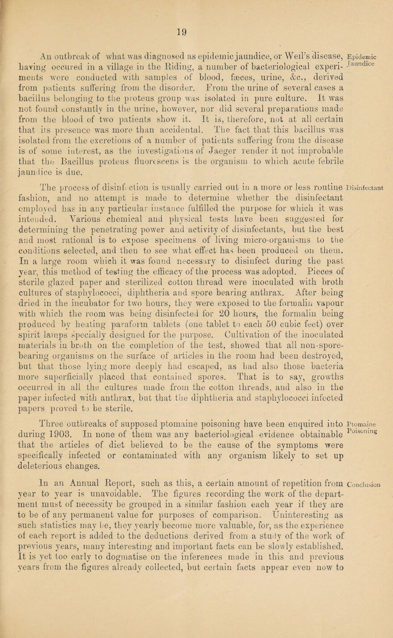 An outbreak of what was diagnosed as epidemic jaundice, or Weil’s disease, Epidemic having occured in a village in the Hiding, a number of bacteriological experi- Jaundlce meats were conducted with samples of blood, feces, urine, &amp;c., derived from patients suffering from the disorder. From the urine of several cases a bacillus belonging to the proteus group was isolated in pure culture. It was not found constantly in the urine, however, nor did several preparations made from the blood of two patients show it. It is, therefore, not at all certain that its presence was more than accidental. The fact that this bacillus was isolated from the excretions of a number of patients suffering from the disease is of some interest, as the investigations of Jaeger render it not improbable that the Bacillus proteus fluorescens is the organism to which acute febrile jaundice is due. The process of disinfection is usually carried out in a more or less routine Disinfectant fashion, and no attempt is made to determine whether the disinfectant employed has in any particular instance fulfilled the purpose for which it was intended. Various chemical and physical tests have been suggested for determining the penetrating power and activity of disinfectants, but the best and most rational is to expose specimens of living micro-organisms to the conditions selected, and then to see what effect has been produced on them. In a large room which it was found necessary to disinfect during the past year, this method of testing the efficacy of the process was adopted. Pieces of sterile glazed paper and sterilized cotton thread were inoculated with broth cultures of staphylococci, diphtheria and spore bearing anthrax. After being dried in the incubator for two hours, they were exposed to the formalin vapour with which the room was being disinfected for 20 hours, the formalin being produced by heating paraform tablets (one tablet to each 50 cubic feet) over spirit lamps specially designed for the purpose. Cultivation of the inoculated materials in broth on the completion of the test, showed that all non-spore¬ bearing organisms on the surface of articles in the room had been destroyed, but that those lying more deeply had escaped, as had also those bacteria more superficially placed that contained spores. That is to say, growths occurred in all the cultures made from the cotton threads, and also in the paper infected with anthrax, but that the diphtheria and staphylococci infected papers proved to be sterile. Three outbreaks of supposed ptomaine poisoning have been enquired into Ptomaine during 1903. In none of them was any bacteriological evidence obtainable Poisonms that the articles of diet believed to be the cause of the symptoms were specifically infected or contaminated with any organism likely to set up deleterious changes. In an Annual Report, such as this, a certain amount of repetition from Conclusion year to year is unavoidable. The figures recording the work of the depart¬ ment must of necessity be grouped in a similar fashion each year if they are to be of any permanent value for purposes of comparison. Uninteresting as such statistics may be, they yearly become more valuable, for, as the experience of each report is added to the deductions derived from a study of the work of previous years, many interesting and important facts can be slowly established. It is yet too early to dogmatise on the inferences made in this and previous years from the figures already collected, but certain facts appear even now to