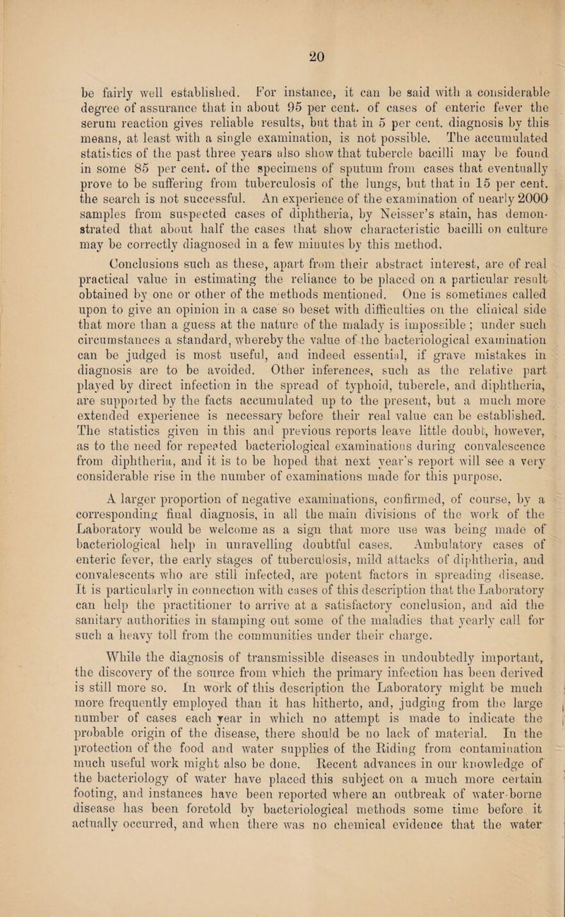 be fairly well established. For instance, it can be said with a considerable degree of assurance that in about 95 per cent, of cases of enteric fever the serum reaction gives reliable results, but that in 5 per cent, diagnosis by this means, at least with a single examination, is not possible. The accumulated statistics of the past three years also show that tubercle bacilli may be found in some 85 per cent, of the specimens of sputum from cases that eventually prove to be suffering from tuberculosis of the lungs, but that in 15 per cent, the search is not successful. An experience of the examination of nearly 2000 samples from suspected cases of diphtheria, by Neisser’s stain, has demon¬ strated that about half the cases that show characteristic bacilli on culture may be correctly diagnosed in a few minutes by this method. Conclusions such as these, apart from their abstract interest, are of real practical value in estimating the reliance to be placed on a particular result obtained by one or other of the methods mentioned. One is sometimes called upon to give an opinion in a case so beset with difficulties on the clinical side that more than a guess at the nature of the malady is impossible ; under such circumstances a standard, whereby the value of the bacteriological examination can be judged is most useful, and indeed essential, if grave mistakes in diagnosis are to be avoided. Other inferences, such as the relative part played by direct infection in the spread of typhoid, tubercle, and diphtheria, are supported by the facts accumulated up to the present, but a much more extended experience is necessary before their real value can be established. The statistics given in this and previous reports leave little doubt, however, as to the need for repeated bacteriological examinations during convalescence from diphtheria, and it is to be hoped that next year’s report will see a very considerable rise in the number of examinations made for this purpose. A larger proportion of negative examinations, confirmed, of course, bv a corresponding final diagnosis, in all the main divisions of the work of the Laboratory would be welcome as a sign that more use was being made of bacteriological help in unravelling doubtful cases. Ambulatory cases of enteric fever, the early stages of tuberculosis, mild attacks of diphtheria, and convalescents who are still infected, are potent factors in spreading disease. It is particularly in connection with cases of this description that the Laboratory can help the practitioner to arrive at a satisfactory conclusion, and aid the sanitary authorities in stamping out some of the maladies that yearly call for such a heavy toll from the communities under their charge. While the diagnosis of transmissible diseases in undoubtedly important, the discovery of the source from which the primary infection has been derived is still more so. In work of this description the Laboratory might be much more frequently employed than it has hitherto, and, judging from the large number of cases each year in which no attempt is made to indicate the probable origin of the disease, there should be no lack of material. In the protection of the food and water supplies of the Riding from contamination much useful work might also be done. Recent advances in our knowledge of the bacteriology of water have placed this subject on a much more certain footing, and instances have been reported where an outbreak of water-borne disease has been foretold by bacteriological methods some time before it actually occurred, and when there was no chemical evidence that the water