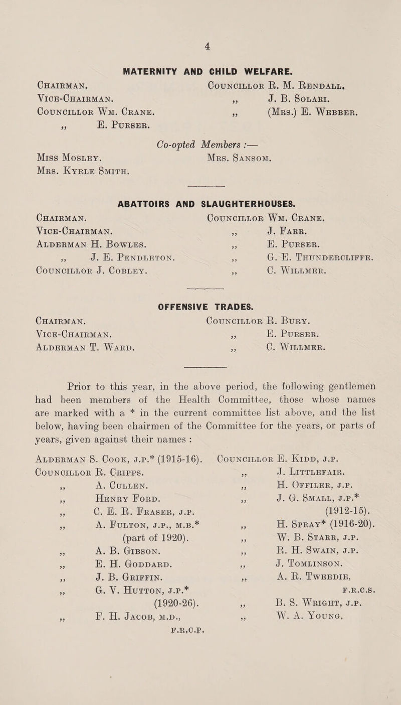 MATERNITY AND CHILD WELFARE. Chairman. Councillor E. M. Eendall. Vice-Chairman. „ J. B. Solari. Councillor Wm. Crane. „ (Mrs.) E. Webber. „ E. Purser. Co-opted Members :— Miss Mosley. Mrs. Sansom. Mrs. Kyrle Smith. ABATTOIRS AND SLAUGHTERHOUSES. Chairman. Vice-Chairman. Alderman H. Bowles. ,, J. E. Pendleton. Councillor J. Cobley. Councillor Wm. Crane. „ J. Farr. „ E. Purser. ,, G. E. Thundercliffe. ,, C. Willmer. OFFENSIVE TRADES. Chairman. Councillor B. Bury. Vice-Chairman. „ E. Purser. Alderman T. Ward. „ C. Willmer. Prior to this year, in the above period, the following gentlemen had been members of the Health Committee, those whose names are marked with a * in the current committee list above, and the list below, having been chairmen of the Committee for the years, or parts of years, given against their names : Alderman S. Cook, j.p.* (1915-16). Councillor K. Cripps. ,, A. Cullen. ,, Henry Ford. ,, C. E. R. Eraser, j.p. ,, A. Fulton, j.p., m.b.* (part of 1920). „ A. B. Gibson. „ E. H. Goddard. ,, J. B. Griffin. ,, G. V. Hutton, j.p.* (1920-26). ,, F. H. Jacob, m.d., Councillor E. Kidd, j.p. ,, J. Littlefair. ,, H. Offiler, j.p. ,, J. G. Small, j.p.* (1912-15). ,, H. Spray* (1916-20). ,, W. B. Starr, j.p. ,, R. H. Swain, j.p. ,, J. Tomlinson. ,, A. R. Tweedie, F.R.C.S. „ B. S. Wright, j.p. ,, W. A. Young, F.R.C.P,