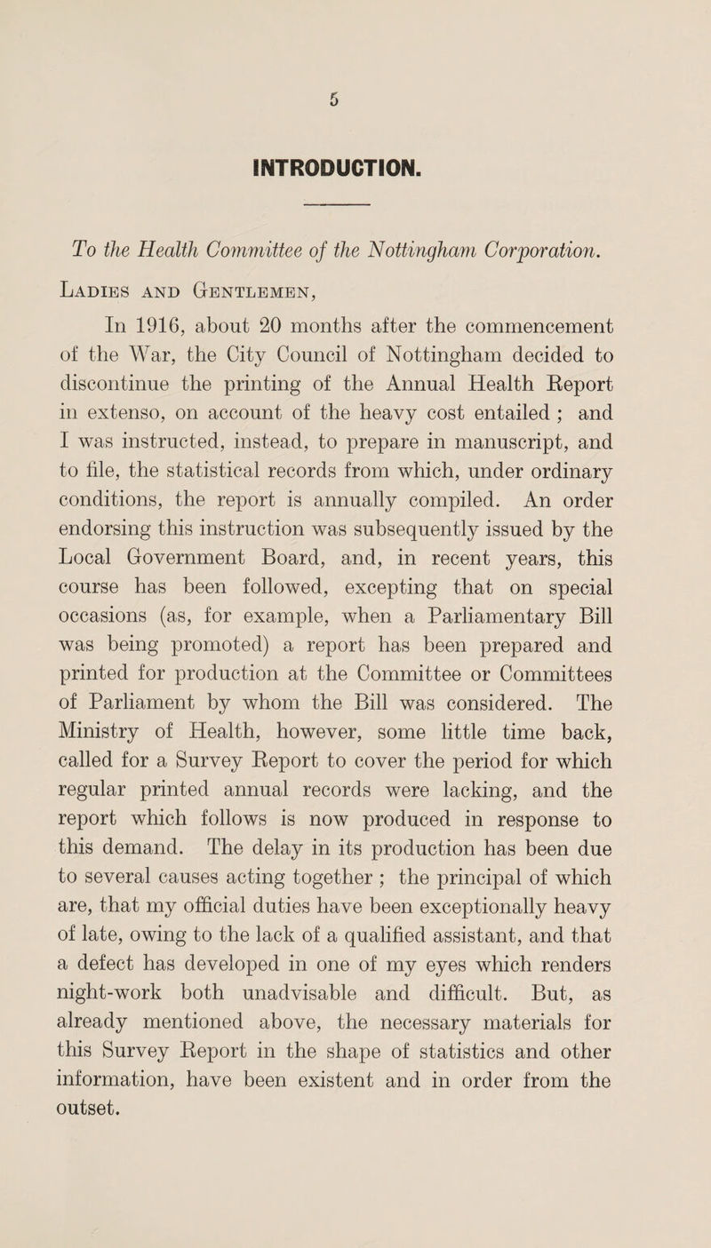 INTRODUCTION. To the Health Committee of the Nottingham Corporation. Ladies and Gentlemen, In 1916, about 20 months after the commencement of the War, the City Council of Nottingham decided to discontinue the printing of the Annual Health Report in extenso, on account of the heavy cost entailed ; and I was instructed, instead, to prepare in manuscript, and to file, the statistical records from which, under ordinary conditions, the report is annually compiled. An order endorsing this instruction was subsequently issued by the Local Government Board, and, in recent years, this course has been followed, excepting that on special occasions (as, for example, when a Parliamentary Bill was being promoted) a report has been prepared and printed for production at the Committee or Committees of Parliament by whom the Bill was considered. The Ministry of Health, however, some little time back, called for a Survey Report to cover the period for which regular printed annual records were lacking, and the report which follows is now produced in response to this demand. The delay in its production has been due to several causes acting together ; the principal of which are, that my official duties have been exceptionally heavy of late, owing to the lack of a qualified assistant, and that a defect has developed in one of my eyes which renders night-work both unadvisable and difficult. But, as already mentioned above, the necessary materials for this Survey Report in the shape of statistics and other information, have been existent and in order from the outset.