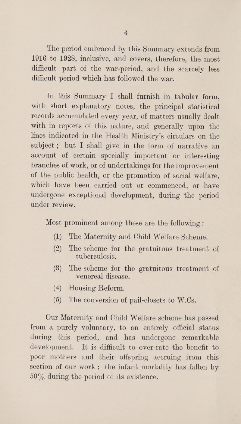 The period embraced by this Summary extends from 1916 to 1928, inclusive, and covers, therefore, the most difficult part of the war-period, and the scarcely less difficult period which has followed the war. In this Summary I shall furnish in tabular form, with short explanatory notes, the principal statistical records accumulated every year, of matters usually dealt with in reports of this nature, and generally upon the lines indicated in the Health Ministry’s circulars on the subject; but I shall give in the form of narrative an account of certain specially important or interesting branches of work, or of undertakings for the improvement of the public health, or the promotion of social welfare, which have been carried out or commenced, or have undergone exceptional development, during the period under review. Most prominent among these are the following : (1) The Maternity and Child Welfare Scheme. (2) The scheme for the gratuitous treatment of tuberculosis. (8) The scheme for the gratuitous treatment of venereal disease. (4) Housing Reform. (5) The conversion of pail-closets to W.Cs. Our Maternity and Child Welfare scheme has passed from a purely voluntary, to an entirely official status during this period, and has undergone remarkable development. It is difficult to over-rate the benefit to poor mothers and their offspring accruing from this section of our work ; the infant mortality has fallen by 50% during the period of its existence.