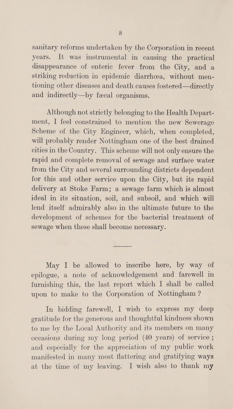 sanitary reforms undertaken by the Corporation in recent years. It was instrumental in causing the practical disappearance of enteric fever from the City, and a striking reduction in epidemic diarrhoea, without men¬ tioning other diseases and death causes fostered—directly and indirectly—by fsecal organisms. Although not strictly belonging to the Health Depart¬ ment, I feel constrained to mention the new Sewerage Scheme of the City Engineer, which, when completed, will probably render Nottingham one of the best drained cities in the Country. This scheme will not only ensure the rapid and complete removal of sewage and surface water from the City and several surrounding districts dependent for this and other service upon the City, but its rapid delivery at Stoke Farm; a sewage farm which is almost ideal in its situation, soil, and subsoil, and which will lend itself admirably also in the ultimate future to the development of schemes for the bacterial treatment of sewage when these shall become necessary. May I be allowed to inscribe here, by way of epilogue, a note of acknowledgement and farewell in furnishing this, the last report which I shall be called upon to make to the Corporation of Nottingham ? In bidding farewell, I wish to express my deep gratitude for the generous and thoughtful kindness shown to me by the Local Authority and its members on many occasions during my long period (40 years) of service ; and especially for the appreciation of my public work manifested in many most flattering and gratifying ways at the time of my leaving. I wish also to thank my