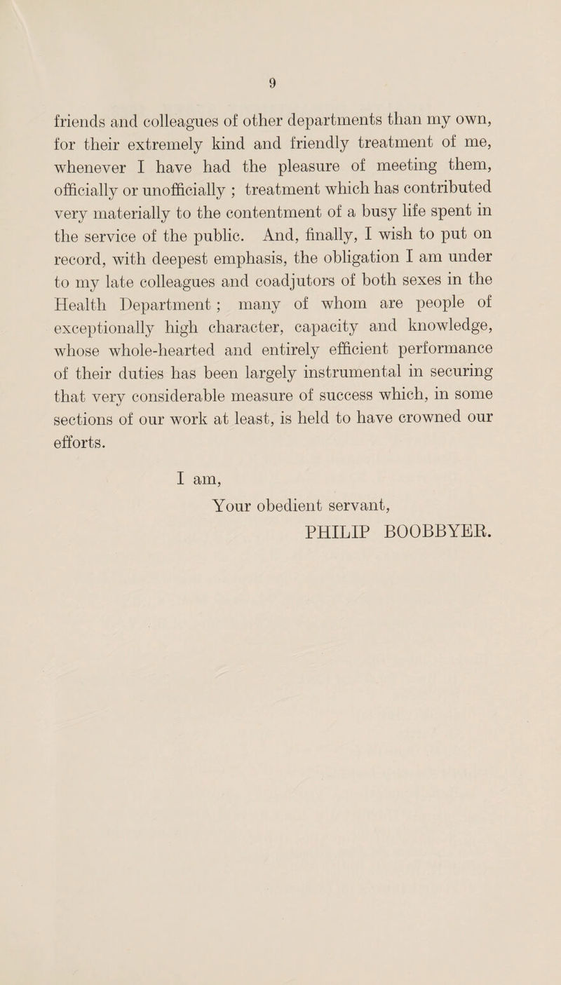 friends and colleagues of other departments than my own, for their extremely kind and friendly treatment of me, whenever I have had the pleasure of meeting them, officially or unofficially ; treatment which has contributed very materially to the contentment of a busy life spent in the service of the public. And, finally, I wish to put on record, with deepest emphasis, the obligation I am under to my late colleagues and coadjutors of both sexes in the Health Department ; many of whom are people of exceptionally high character, capacity and knowledge, whose whole-hearted and entirely efficient performance of their duties has been largely instrumental in securing that very considerable measure of success which, in some sections of our work at least, is held to have crowned our efforts. I am, Your obedient servant, PHILIP BQOBBYER.