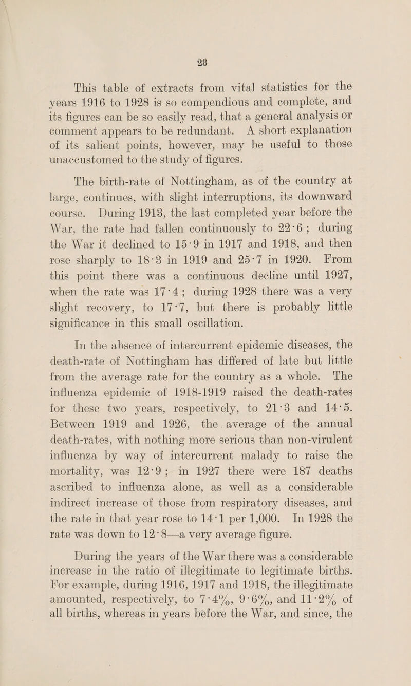 28 This table of extracts from vital statistics for the years 1916 to 1928 is so compendious and complete, and its figures can be so easily read, that a general analysis or comment appears to be redundant. A short explanation of its salient points, however, may be useful to those unaccustomed to the study of figures. The birth-rate of Nottingham, as of the country at large, continues, with slight interruptions, its downward course. During 1918, the last completed year before the War, the rate had fallen continuously to 22-6 ; during the War it declined to 15'9 in 1917 and 1918, and then rose sharply to 18*8 in 1919 and 25*7 in 1920. From this point there was a continuous decline until 1927, when the rate was 17*4 ; during 1928 there was a very slight recovery, to 17*7, but there is probably little significance in this small oscillation. In the absence of intercurrent epidemic diseases, the death-rate of Nottingham has differed of late but little from the average rate for the country as a whole. The influenza epidemic of 1918-1919 raised the death-rates for these two years, respectively, to 21 * 8 and 14 • 5. Between 1919 and 1926, the average of the annual death-rates, with nothing more serious than non-virulent influenza by way of intercurrent malady to raise the mortality, was 12*9 ; in 1927 there were 187 deaths ascribed to influenza alone, as well as a considerable indirect increase of those from respiratory diseases, and the rate in that year rose to 14*1 per 1,000. In 1928 the rate was down to 12 * 8—a very average figure. During the years of the War there was a considerable increase in the ratio of illegitimate to legitimate births. For example, during 1916, 1917 and 1918, the illegitimate amounted, respectively, to 7*4%, 9*6%, and 11*2% of all births, whereas in years before the War, and since, the