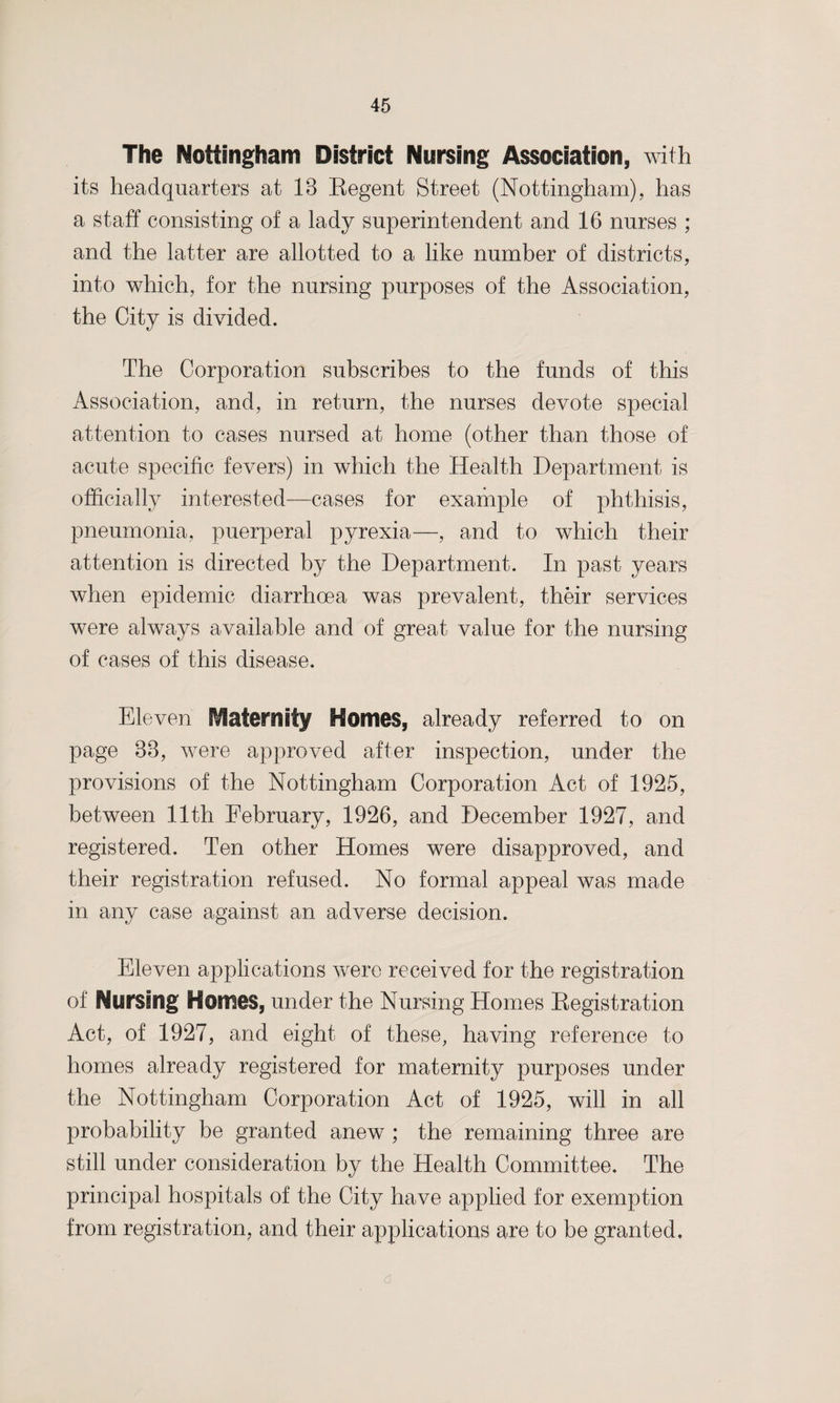 The Nottingham District Nursing Association, with its headquarters at 18 Regent Street (Nottingham), has a staff consisting of a lady superintendent and 16 nurses ; and the latter are allotted to a like number of districts, into which, for the nursing purposes of the Association, the City is divided. The Corporation subscribes to the funds of this Association, and, in return, the nurses devote special attention to cases nursed at home (other than those of acute specific fevers) in which the Health Department is officially interested—cases for example of phthisis, pneumonia, puerperal pyrexia—, and to which their attention is directed by the Department. In past years when epidemic diarrhoea was prevalent, their services were always available and of great value for the nursing of cases of this disease. Eleven fraternity Homes, already referred to on page 88, were approved after inspection, under the provisions of the Nottingham Corporation Act of 1925, between 11th February, 1926, and December 1927, and registered. Ten other Homes were disapproved, and their registration refused. No formal appeal was made in any case against an adverse decision. Eleven applications were received for the registration of Nursing Homes, under the Nursing Homes Registration Act, of 1927, and eight of these, having reference to homes already registered for maternity purposes under the Nottingham Corporation Act of 1925, will in all probability be granted anew ; the remaining three are still under consideration by the Health Committee. The principal hospitals of the City have applied for exemption from registration and their applications are to be granted, a