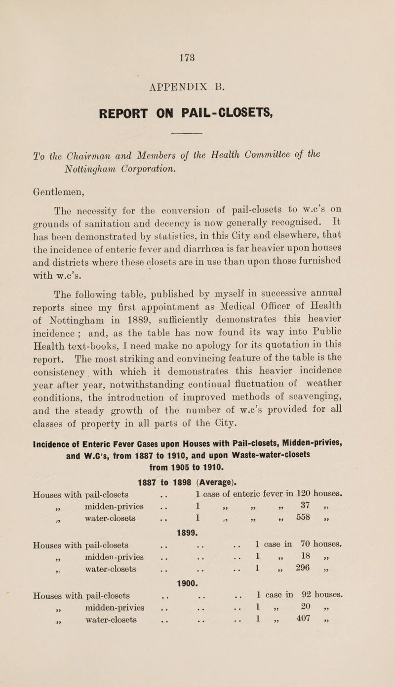 APPENDIX B. REPORT ON PAIL-CLOSETS, To the Chairman and Members of the Health Committee of the Nottingham Corporation. Gentlemen, The necessity for the conversion of pail-closets to w.c s on grounds of sanitation and decency is now generally recognised. It has been demonstrated by statistics, in this City and elsewhere, that the incidence of enteric fever and diarrhoea is far heavier upon houses and districts where these closets are in use than upon those furnished with w.c’s. The following table, published by myself in successive annual reports since my first appointment as Medical Officer of Health of Nottingham in 1889, sufficiently demonstrates this heavier incidence ; and, as the table has now found its way into Public Health text-books, I need make no apology for its quotation in this report. The most striking and convincing feature of the table is the consistency with which it demonstrates this heavier incidence year after year, notwithstanding continual fluctuation of weather conditions, the introduction of improved methods of scavenging, and the steady growth of the number of w.c’s provided for all classes of property in all parts of the City. Incidence of Enteric Fever Cases upon Houses with Pail-closets, Midden-privies, and W.C’s, from 1887 to 1910, and upon Waste-water-closets from 1905 to 1910. 1887 to 1898 (Average). Houses with pail-closets 1 case of enteric fever in 120 houses. „ midden-privies 1 99 99 99 37 „ „ water-closets 1 1899. &gt;9 99 99 558 „ Houses with pail-closets • • • • • • 1 case in 70 houses. „ midden-privies • • • • • • 1 99 18 „ ,, water-closets • • • • 1900. • • 1 99 296 „ Houses with pail-closets • • • • • • 1 case in 92 houses. „ midden-privies • • • • • • 1 99 20 „ „ water-closets • • • • • • 1 99 407 „