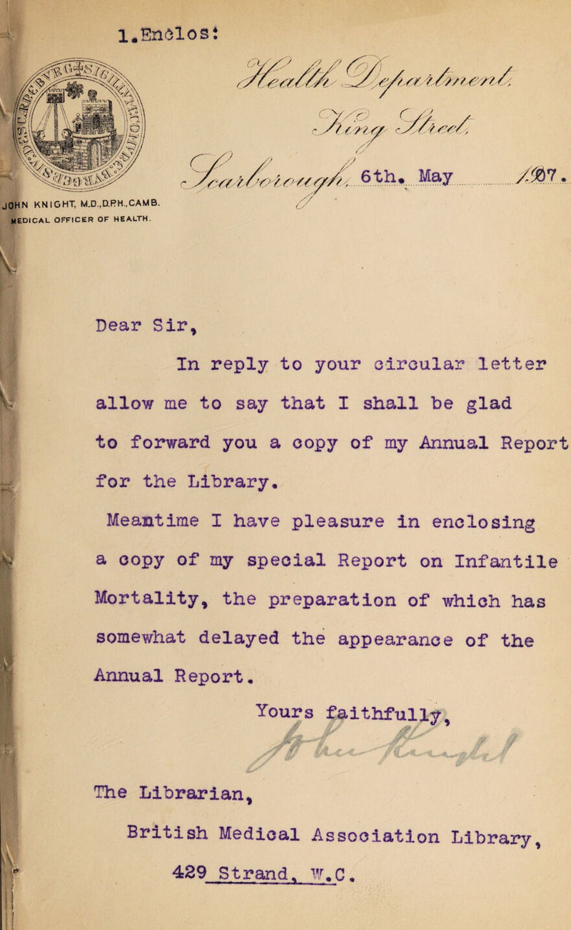 l.Enelosi I Rb Dear Sir, In reply to your circular letter allow me to say that I shall he glad to forward you a copy of my Annual Report for the Library. Meantime I have pleasure in enclosing a copy of my special Report on Infantile Mortality, the preparation of which has somewhat delayed the appearance of the Annual Report. Yours faithfully. The Librarian, British Medical Association Library, 429 Strand. W.C.