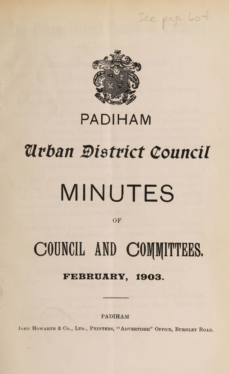 PADIHAM tlfban Bistvict Council MINUTES OF COUNCIL AND COMMITTEES. FEBRUARY, 1903. PADIHAM John Howaeth &amp; Co., Ltd., Printers, “Advertiser” Office, Burnley Road.