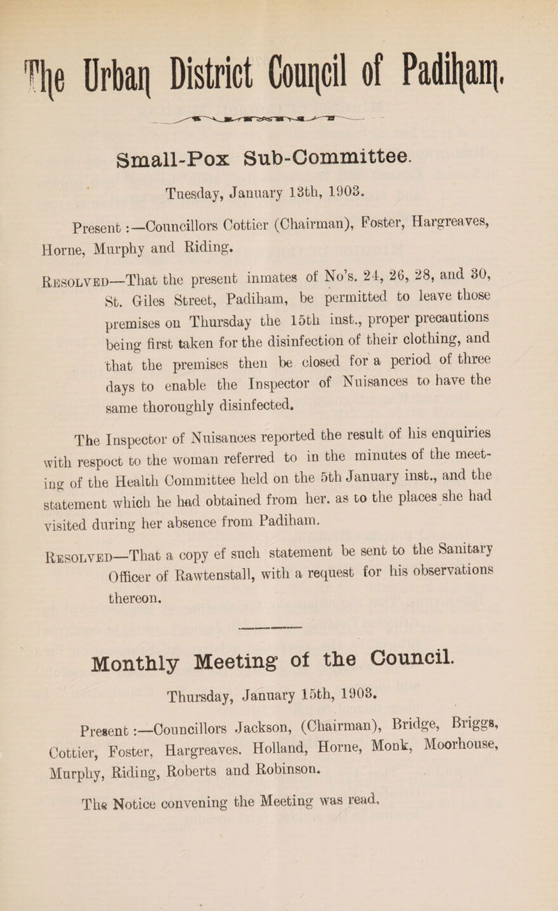 Tlje Urban District Council of Padil|ani Small-Pox Sub-Committee. Tuesday, January 13th, 1903. Present:— Councillors Cottier (Chairman), Poster, Hargreaves, Horne, Murphy and Riding. Resolved—That the present inmates of No’s. 24, 26, 28, and 30, St. Giles Street, Padiham, be permitted to leave those premises on Thursday the 15th inst., proper precautions being first taken for the disinfection of their clothing, and that the premises then be closed for a period of three days to enable the Inspector of Nuisances to have the same thoroughly disinfected. The Inspector of Nuisances reported the result of his enquiries with respoct to the woman referred to in the minutes of the meet¬ ing of the Health Committee held on the 5th January inst., and the statement which he had obtained from her. as to the places she had visited during her absence from Padiham. Resolved—That a copy ef such statement be sent to the Sanitary Officer of Rawtenstall, with a request for his observations thereon. Monthly Meeting of the Council. Thursday, January 15th, 1903. Present:—Councillors Jackson, (Chairman), Bridge, Biiggs, Cottier, Foster, Hargreaves. Holland, Horne, Monk, Moorhouse, Murphy, Riding, Roberts and Robinson. The Notice convening the Meeting was read.