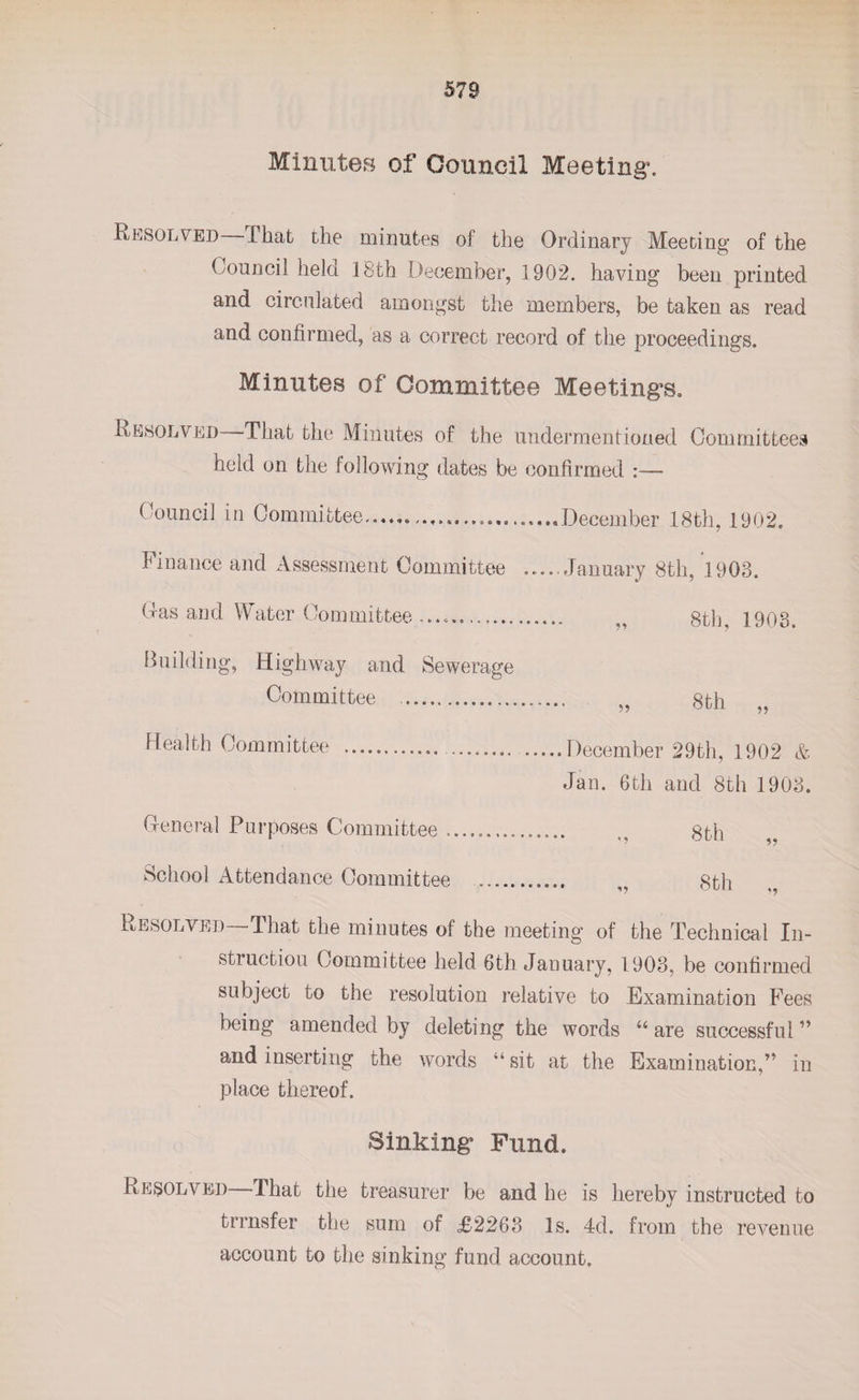 Minutes of Council Meeting. Resolved I hat the minutes of the Ordinary Meeting of the Council held 18th December, 1902. having been printed and circulated amongst the members, be taken as read and confirmed, as a correct record of the proceedings. Minutes of Committee Meetings. Resolved That the Minutes of the undermentioned Committees held on the following dates be confirmed :— C ouncil in Committee...........December 18th, 1902. Finance and Assessment Committee .....January 8th, 1903. Gas and Water Committee .................. ,, 8th, 1903. Building, Highway and Sewerage Committee . 8th ,, uuu ,, Health Committee ... ..... December 29th, 1902 &amp; Jan. 6th and 8th 1903. General Purposes Committee. ,, gth School Attendance Committee ... 8th Resolved That the minutes of the meeting of the Technical In¬ struction Committee held 6th January, 1903, be confirmed subject to the resolution relative to Examination Fees being amended by deleting the words u are successful ” and inserting the words “ sit at the Examination,” in place thereof. Sinking Fund. Resolved—That the treasurer be and he is hereby instructed to trrnsfer the sum of £2263 Is. 4d. from the revenue account to the sinking fund account.