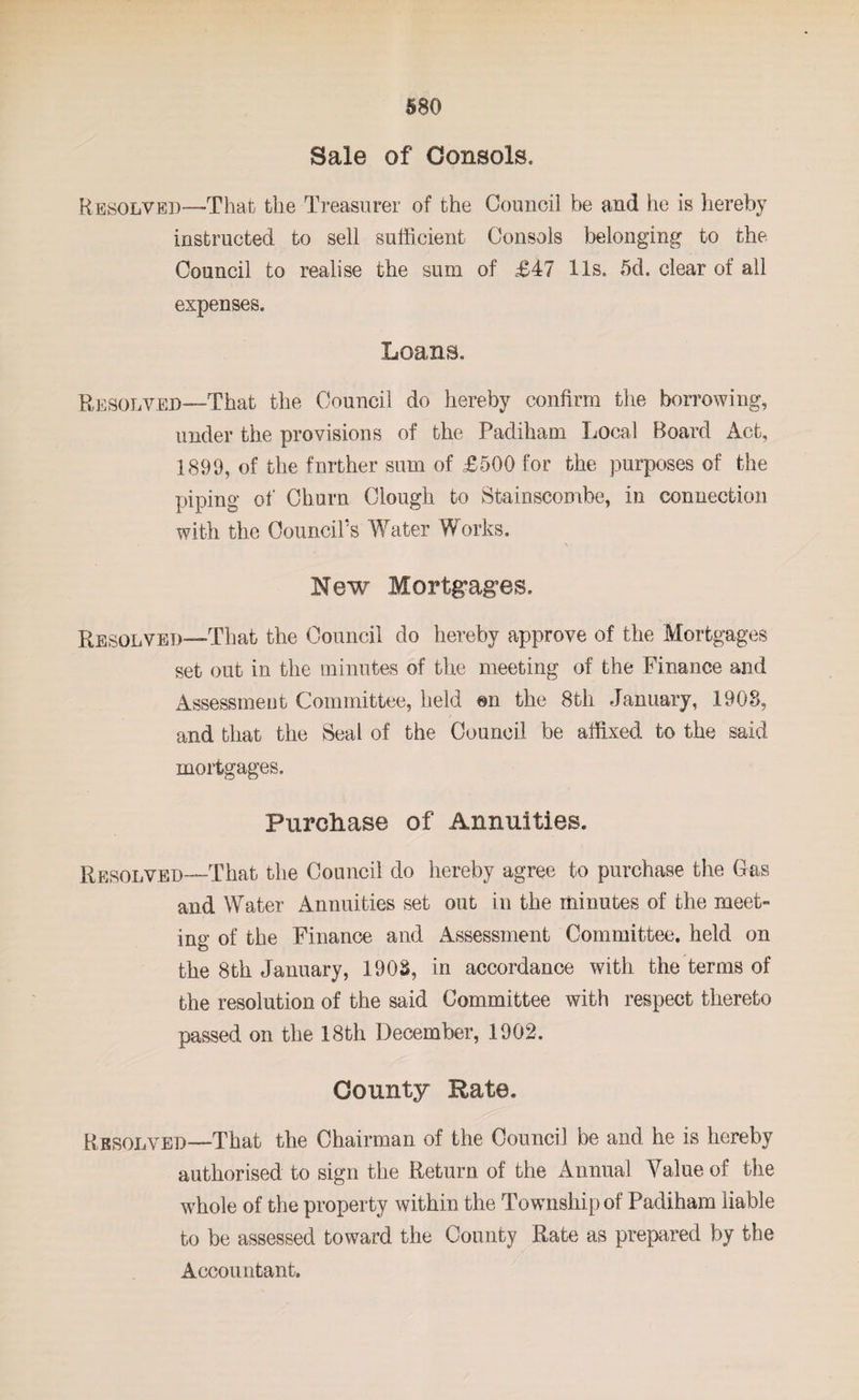 Sale of Consols. Resolved—That the Treasurer of the Council be and he is hereby instructed to sell sufficient Consols belonging to the Council to realise the sum of £47 11s. 5d. clear of all expenses. Loans. Resolved—-That the Council do hereby confirm the borrowing, under the provisions of the Padiham Local Board Act, 1899, of the fnrther sum of £500 for the purposes of the piping of Churn Clough to Stainscombe, in connection with the Oouncirs Water Works. \ New Mortgages. Resolved—That the Council do hereby approve of the Mortgages set out in the minutes of the meeting of the Finance and Assessment Committee, held mi the 8th January, 1908, and that the Seal of the Council be affixed to the said mortgages. Purchase of Annuities. Resolved—That the Council do hereby agree to purchase the Gas and Water Annuities set out in the minutes of the meet¬ ing of the Finance and Assessment Committee, held on the 8th January, 1908, in accordance with the terms of the resolution of the said Committee with respect thereto passed on the 18th December, 1902. County Rate. Resolved—-That the Chairman of the Council be and he is hereby authorised to sign the Return of the Annual Value of the whole of the property within the Township of Padiham liable to be assessed toward the County Rate as prepared by the Accountant.