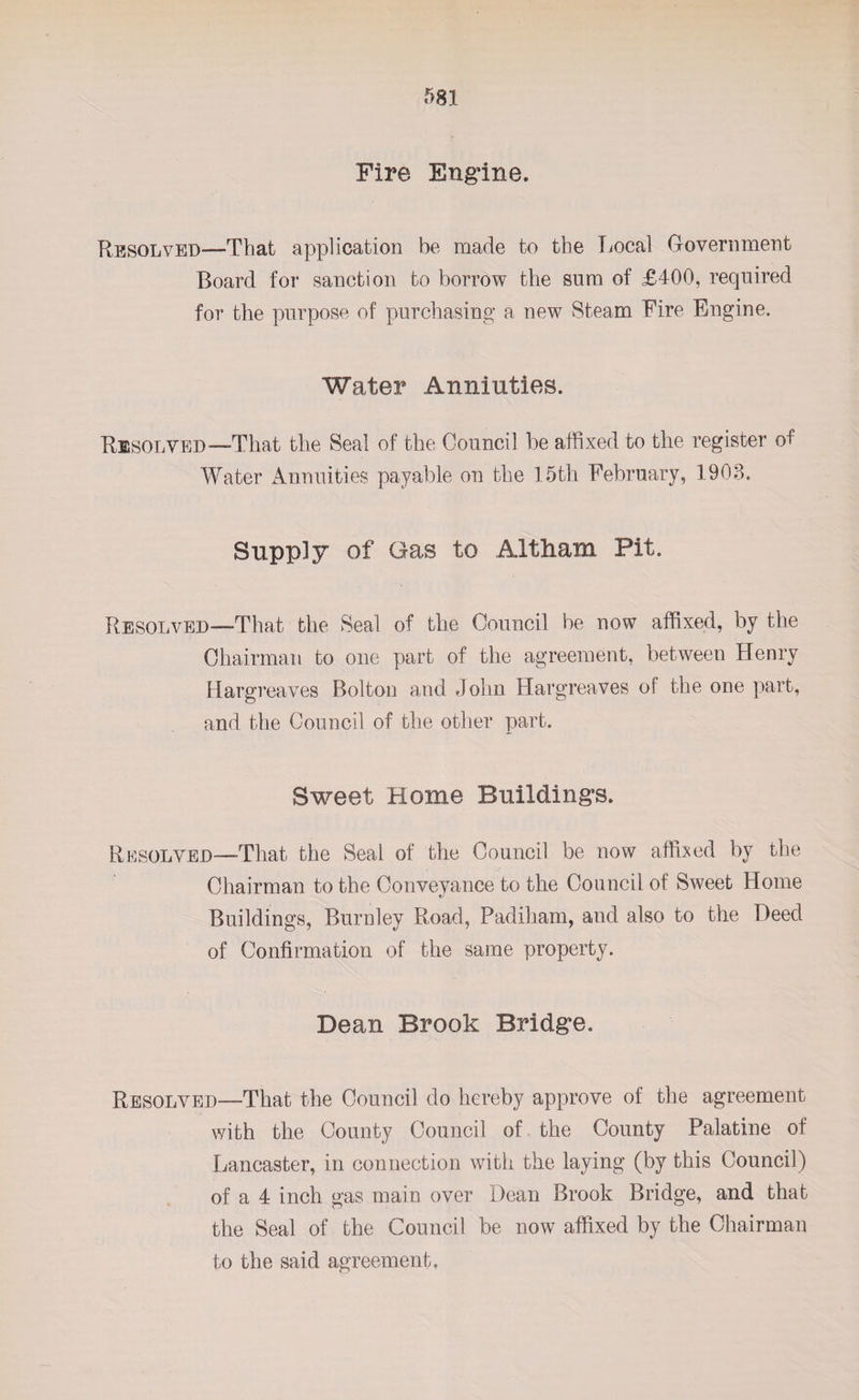 Fire Engine. Resolved—That application be made to the Local Government Board for sanction to borrow the sum of £400, required for the purpose of purchasing a new Steam Fire Engine. Water Annuities. Resolved—That the Seal of the Council be affixed to the register of Water Annuities payable on the 15th February, 1903. Supply of Gas to Altham Pit. Resolved—That the Seal of the Council be now affixed, by the Chairman to one part of the agreement, between Henry Hargreaves Bolton and John Hargreaves of the one part, and the Council of the other part. Sweet Home Buildings. Resolved—-That the Seal of the Council be now affixed by the Chairman to the Conveyance to the Council of Sweet Home Buildings, Burnley Road, Padiham, and also to the Deed of Confirmation of the same property. Dean Brook Bridge. Resolved—That the Council do hereby approve of the agreement with the County Council of the County Palatine of Lancaster, in connection with the laying (by this Council) of a 4 inch gas main over Dean Brook Bridge, and that the Seal of the Council be now affixed by the Chairman to the said agreement.