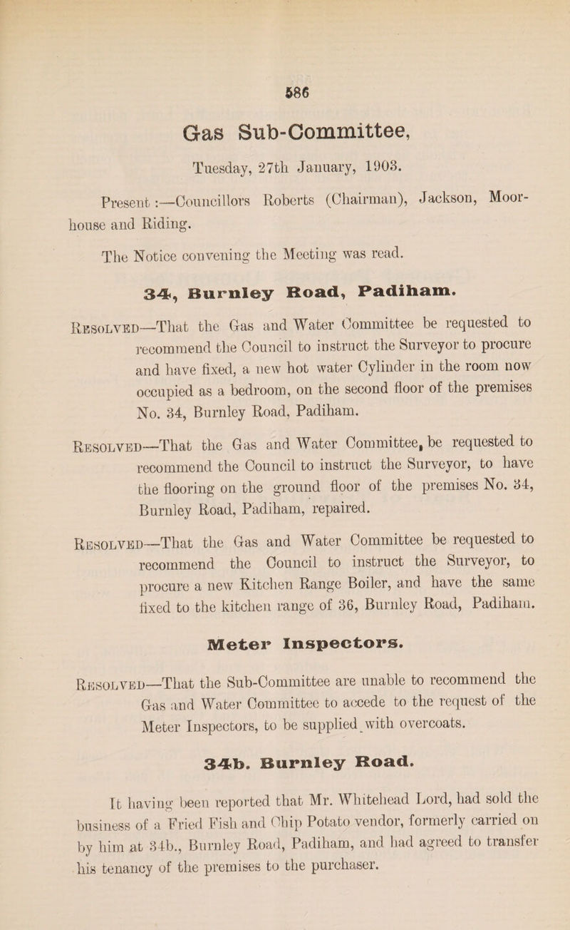 Gas Sub-Committee, Tuesday, 27th January, 1903. PresentCouncillors Roberts (Chairman), Jackson, Mooi- house and Riding. The Notice convening the Meeting was read. 34, Burnley Road, Padiham, Resolved—That the Gas and Water Committee be requested to recommend the Council to instruct the Surveyor to procure and have fixed, a new hot water Cylinder in the room now occupied as a bedroom, on the second floor of the premises No. 34, Burnley Road, Padiham. Resolved—That the Gas and Water Committee, be requested to recommend the Council to instruct the Surveyor, to have the flooring on the ground floor of the premises No. 34, Burnley Road, Padiham, repaired. Resolved—That the Gas and Water Committee be requested to recommend the Council to instruct the Surveyor, to procure a new Kitchen Range Boiler, and have the same fixed to the kitchen range of 36, Burnley Road, Padiham. Meter Inspectors. Resolved—That the Sub-Committee are unable to recommend the Gas and Water Committee to accede to the request of the Meter Inspectors, to be supplied with overcoats. 34db&gt;. Burnley Road. It having been reported that Mr. Whitehead Lord, had sold the business of a Fried Fish and Chip Potato vendor, formerly carried on by him at 34b., Burnley Road, Padiham, and had agreed to transfer his tenancy of the premises to the purchaser.
