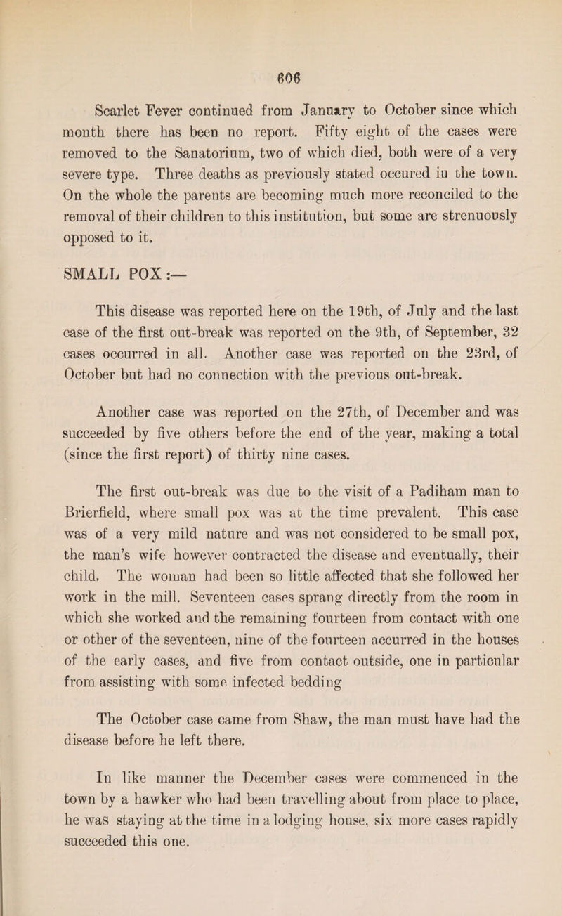 Scarlet Fever continued from January to October since which month there has been no report. Fifty eight of the cases were removed to the Sanatorium, two of which died, both were of a very severe type. Three deaths as previously stated occured iu the town. On the whole the parents are becoming much more reconciled to the removal of their children to this institution, but some are strenuously opposed to it. SMALL POX:— This disease was reported here on the 19th, of July and the last case of the first out-break was reported on the 9th, of September, 32 cases occurred in all. Another case was reported on the 23rd, of October but had no connection with the previous out-break. Another case was reported on the 27th, of December and was succeeded by five others before the end of the year, making a total (since the first report) of thirty nine cases. The first out-break was due to the visit of a Padiham man to Brierfield, where small pox was at the time prevalent. This case was of a very mild nature and w-as not considered to be small pox, the man’s wife however contracted the disease and eventually, their child. The woman had been so little affected that she followed her work in the mill. Seventeen cases sprang directly from the room in which she worked and the remaining fourteen from contact with one or other of the seventeen, nine of the fourteen accurred in the houses of the early cases, and five from contact outside, one in particular from assisting with some infected bedding The October case came from Shaw, the man must have had the disease before he left there. In like manner the December cases were commenced in the town by a hawker who had been travelling about from place to place, he was staying at the time in a lodging house, six more cases rapidly succeeded this one.