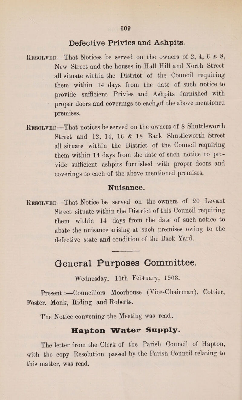 Defective Privies and Ashpits. Resolved—That Notices be served on the owners of 2, 4, 6 & 8, New Street and the houses in Hall Hill and North Street all situate within the District of the Council requiring them within 14 days from the date of such notice to provide sufficient Privies and Ashpits furnished with ' proper doors and coverings to eachjof the above mentioned premises. Resolved—That notices be served on the owners of 8 Shuttle worth Street and 12, 14, 16 & 18 Back Shuttle worth Street all situate within the District of the Council requiring them within 14 days from the date of such notice to pro¬ vide sufficient ashpits furnished with proper doors and coverings to each of the above mentioned premises. Nuisance. Resolved—That Notice be served on the owners of 20 Levant Street situate within the District of this Council requiring them within 14 days from the date of such notice to abate the nuisance arising at such premises owing to the defective state and condition of the Back Yard. General Purposes Committee. Wednesday, 11th Febtuary, 1908. presentCouncillors Moorhouse (Vice-Chairman), Cottier, Foster, Monk, Riding and Roberts. The Notice convening the Meeting was read. Hapton Water Supply. The letter from the Clerk of the Parish Council of Hapton, with the copy Resolution passed by the Parish Council relating to this matter, was read.