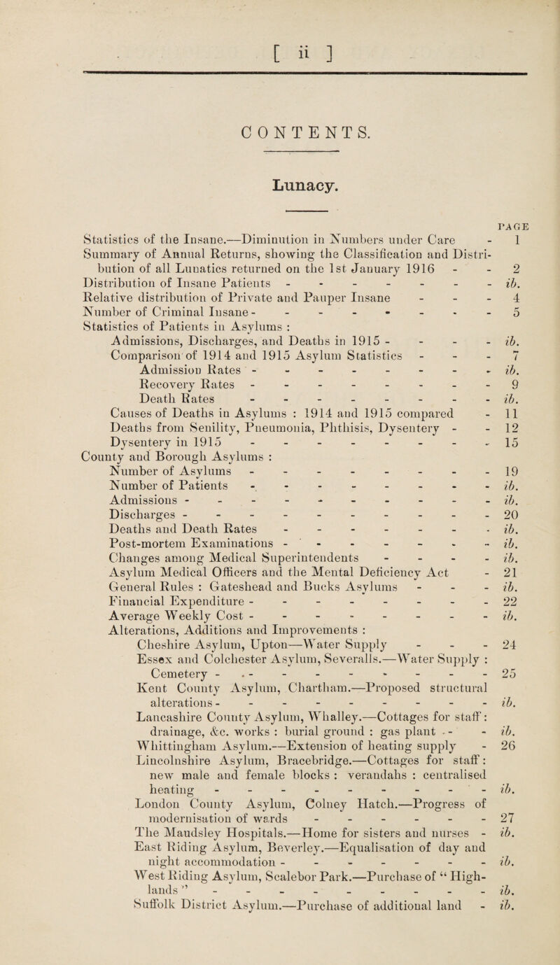 CONTENTS. Lunacy. PAGE Statistics of the Insane.—Diminution in Numbers under Care - 1 Summary of Annual Returns, showing the Classification and Distri¬ bution of all Lunatics returned on the 1st January 1916 - 2 Distribution of Insane Patients ------- ib. Relative distribution of Private and Pauper Insane 4 Number of Criminal Insane - ------- 5 Statistics of Patients in Asylums : Admissions, Discharges, and Deaths in 1915 - ib. Comparison of 1914 and 1915 Asylum Statistics - - - 7 Admission Rates - - - - - - - - ib. Recovery Rates -------- 9 Death Rates - -- -- -- - ib. Causes of Deaths in Asylums : 1914 and 1915 compared - 11 Deaths from Senility, Pneumonia, Phthisis, Dysentery - - 12 Dysentery in 1915 - - - - - - - -15 County and Borough Asylums : Number of Asylums - - - - - - - -19 Number of Patients - - - - - - - - ib. Admissions ---------- ib. Discharges ----------20 Deaths and Death Rates - - - - - - ib. Post-mortem Examinations - - - - - - ib. Changes among Medical Superintendents - ib. Asylum Medical Officers and the Mental Deficiency Act - 21 General Rules : Gateshead and Bucks Asvlums - ib. Financial Expenditure -------- 22 Average Weekly Cost -------- ib. Alterations, Additions and Improvements : Cheshire Asylum, Upton—Water Supply - - - 24 Essex and Colchester Asylum, Severalls.—Water Supply : Cemetery -.- - - - - - - -25 Kent County Asylum, Chartham.—Proposed structural alterations - - - - - - - - ib. Lancashire County Asylum, Whalley.—Cottages for staff: drainage, &c. works : burial ground : gas plant - - - ib. Wliittingham Asylum.—Extension of heating supply - 26 Lincolnshire Asylum, Bracebridge.—Cottages for staff: new male and female blocks : verandahs : centralised heating --------- ib. London County Asylum, Colney Hatch.—Progress of modernisation of wards - - - - - - 27 The Maudsley Hospitals.—Home for sisters and nurses - ib. East Riding Asylum, Beverley.—Equalisation of day and night accommodation ------- ib. West Riding Asylum, Scalebor Park.—Purchase of “ High¬ lands ” --------- ib. Suffolk District Asylum.—Purchase of additional land - ib.