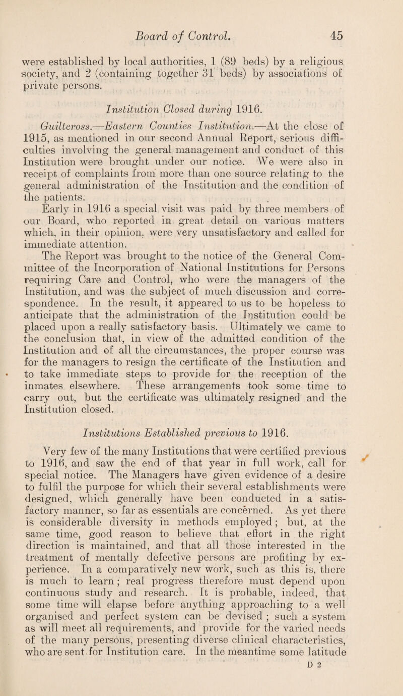 were established by local authorities, 1 (89 beds) by a religious society, and 2 (containing together 31 beds) by associations of private persons. Institution Closed during 1916. Guiltcross.—Eastern Counties Institution.—At the close of 1915, as mentioned in our second Annual Report, serious diffi¬ culties involving the general management and conduct of this Institution were brought under our notice. We were also in receipt of complaints from more than one source relating to the o’eneral administration of the Institution and the condition of O the patients. Early in 1916 a special visit was paid by three members of our Board, who reported in great detail on various matters which, in their opinion, were very unsatisfactory and called for immediate attention. The Report was brought to the notice of the General Com¬ mittee of the Incorporation of National Institutions for Persons requiring Care and Control, who were the managers of the Institution, and was the subject of much discussion and corre¬ spondence. In the result, it appeared to us to be hopeless to anticipate that the administration of the Institution could be placed upon a really satisfactory^ basis. Ultimately we came to the conclusion that, in view of the admitted condition of the Institution and of all the circumstances, the proper course was for the managers to resign the certificate of the Institution and to take immediate steps to provide for the reception of the inmates elsewhere. These arrangements took some time to carry out, but the certificate was ultimately resigned and the Institution closed. Institutions Established previous to 1916. Very few of the many Institutions that were certified previous to 1916, and saw the end of that year in full work, call for special notice. The Managers have given evidence of a desire to fulfil the purpose for which their several establishments were designed, which generally have been conducted in a satis¬ factory manner, so far as essentials are concerned. As yet there is considerable diversity in methods employed; but, at the same time, good reason to believe that efiort in the right direction is maintained, and that all those interested in the treatment of mentally defective persons are profiting by ex¬ perience. In a comparatively new work, such as this is, there is much to learn ; real progress therefore must depend upon continuous study and research. It is probable, indeed, that some time will elapse before anything approaching to a well organised and perfect system can be devised ; such a system as will meet all requirements, and provide for the varied needs of the many persons, presenting diverse clinical characteristics, who are sent for Institution care. In the meantime some latitude