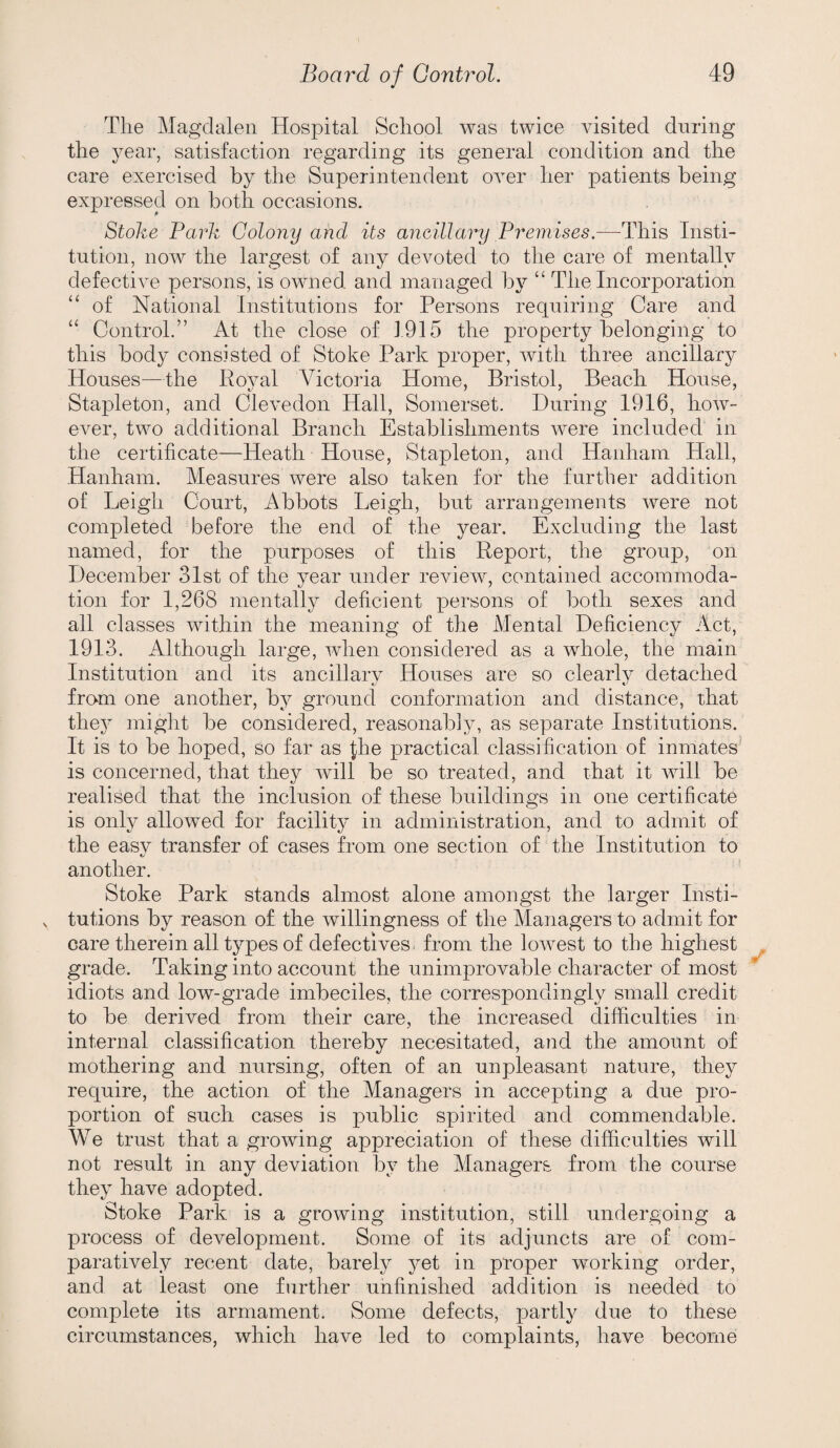 The Magdalen Hospital School was twice visited during the year, satisfaction regarding its general condition and the care exercised by the Superintendent over her patients being expressed on both occasions. Stoke Park Colony and its ancillary Premises.—This Insti¬ tution, now the largest of any devoted to the care of mentally defectiA^e persons, is OAAUied and managed by ‘‘ The Incorporation “ of National Institutions for Persons requiring Care and “ Control.” At the close of 1915 the property belonging to this body consisted of Stoke Park proper, Avith three ancillary Houses—the Royal Victoria Home, Bristol, Beach House, Stapleton, and CleA^edon Hall, Somerset. During 1916, hoAv- eAnr, two additional Branch Establishments Avere included in the certificate—Heath House, Stapleton, and Hanham Hall, Hanham. Measures Avere also taken for the further addition of Leigh Court, Abbots Leigh, but arrangements AA^ere not completed before the end of the year. Excluding the last named, for the purposes of this Report, the group, on December 3Ist of the year under revieAAq contained accommoda¬ tion for 1,268 mentally deficient persons of both sexes and all classes within the meaning of the Mental Deficiency Act, 1913. Although large, when considered as a whole, the main Institution and its ancillary Houses are so clearly detached fro^m one another, by ground conformation and distance, that thej^ might be considered, reasonably, as separate Institutions. It is to be hoped, so far as fhe practical classification of inmates^ is concerned, that they Avill be so treated, and that it aauII be realised that the inclusion of these buildings in one certificate is only allowed for facility in administration, and to admit of the easv transfer of cases from one section of the Institution to another. Stoke Park stands almost alone amongst the larger Insti- , tutions by reason of the Avillingness of the Managers to admit for care therein all types of defectives< from the loAvest to the highest grade. Taking into account the unimprovable character of most idiots and low-grade imbeciles, the correspondingly small credit to be derived from their care, the increased difficulties in internal classification thereby necesitated, and the amount of mothering and nursing, often of an unpleasant nature, they require, the action of the Managers in accepting a due pro¬ portion of such cases is public spirited and commendable. We trust that a growing appreciation of these difficulties will not result in any deviation by the Managers from the course they have adopted. Stoke Park is a growing institution, still undergoing a process of development. Some of its adjuncts are of com¬ paratively recent date, barely yet in proper Avorking order, and at least one further unfinished addition is needed to complete its armament. Some defects, partly due to these circumstances, which have led to complaints, have become