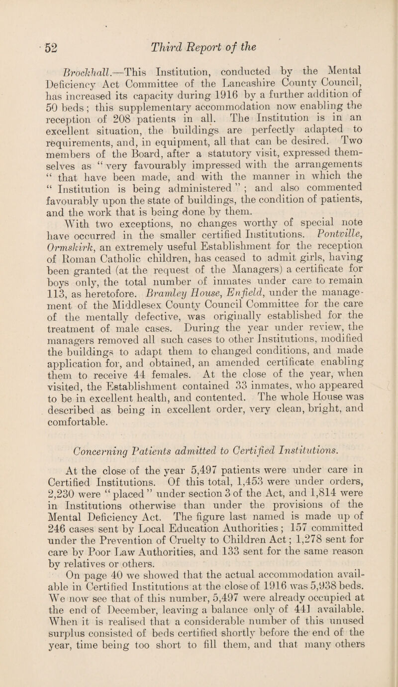 Brochhall.—This Institution, conducted by the Mental Deficiency Act Committee of the Lancashire County Council, has increased its capacity during 1916 by a further addition of 50 beds; this supplementary accommodation now enabling the reception of 208 patients in all. The Institution is in an excellent situation, the buildings are perfectly adapted to requirements, and, in equipment, all that can be desired. Two members of the Board, after a statutory visit, expressed them¬ selves as “ very fa^murably impressed with the arrangements “ that have been made, and with the manner in which the “ Institution is being administered ” ; and also commented favourably upon the state of buildings, the condition of patients, and the work that is being done by them. With two exceptions, no changes worthy of special note have occurred in the smaller certified Institutions. Pontville, Ormskirk, an extremely useful Establishment for the reception of Roman Catholic children, has ceased to admit girls, having been granted (at the request of the Managers) a certificate for boys only, the total number of inmates under care to remain 113, as heretofore. Bramley House, Enfield, under the manage* ment of the Middlesex County Council Committee for the care of the mentally defective, was originally established for the treatment of male cases. During the year under review, the managers removed all such cases to other Institutions, modified the buildings to adapt them to changed conditions, and made application for, and obtained, an amended certificate enabling them to receive 44 females. At the close of the year, when visited, the Establishment contained 33 inmates, who appeared to be in excellent health, and contented. The whole House was described as being in excellent order, very clean, bright, and comfortable. Concerning Patients admitted to Certified Institutions. At the close of the year 5,497 patients were under care in Certified Institutions. Of this total, 1,453 were under orders, 2,230 were “ placed ” under section 3 of the Act, and 1,814 were in Institutions otherwise than under the provisions of the Mental Deficiency Act. The figure last named is made up of 246 cases sent by Local Education Authorities ; 157 committed under the Prevention of Cruelty to Children Act; 1,278 sent for care bv Poor Law Authorities, and 133 sent for the same reason by relatives or others. On page 40 we showed that the actual accommodation aA^ail- able in Certified Institutions at the close of 1916 was 5,938 beds. We now see that of this number, 5,497 were already occupied at the end of December, leaving a balance only of 441 available. When it is realised that a considerable number of this unused surplus consisted of beds certified shortly before the end of the year, time being too short to fill them, and that many others
