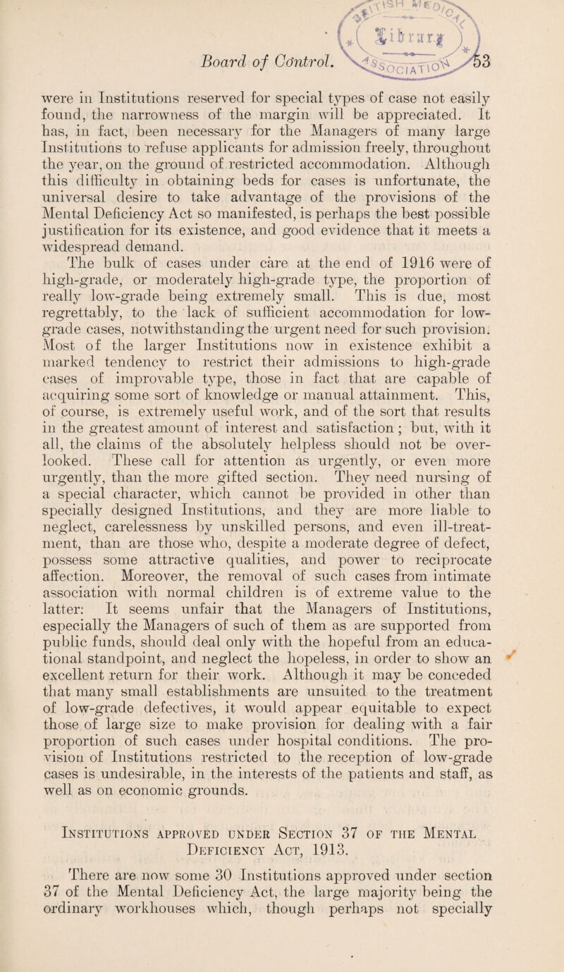 were in Institutions reserved for special types of case not easily found, the narrowness of the margin will be appreciated. It has, in fact, been necessary for the Managers of many large Institutions to refuse applicants for admission freely, throughout the year, on the ground of restricted accommodation. Althougli this difficult}^ in obtaining beds for cases is unfortunate, the universal desire to take advantage of the provisions of the Mental Deficiency Act so manifested, is perhaps the best possible justification for its existence, and good evidence that it meets a widespread demand. The bulk of cases under care at the end of 1916 were of high-grade, or moderately high-grade type, the proportion of really low-grade being extremely small. This is due, most regrettably, to the lack of sufficient accommodation for low- grade cases, notwithstanding the urgent need for such provision. Most of the larger Institutions now in existence exhibit a marked tendency to restrict their admissions to high-grade cases of improvable type, those in fact that are capable of acquiring some sort of knowledge or manual attainment. This, of course, is extremely useful work, and of the sort that results in the greatest amount of interest and satisfaction ; but, with it all, the claims of the absolutely helpless should not be over¬ looked. These call for attention as urgently, or even more urgently, than the more gifted section. They need nursing of a special character, which cannot be provided in other than specially designed Institutions, and they are more liable to neglect, carelessness by unskilled persons, and even ill-treat¬ ment, than are those who, despite a moderate degree of defect, possess some attractive qualities, and power to reciprocate affection. Moreover, the removal of such cases from, intimate association with normal children is of extreme value to the latter: It seems unfair that the Managers of Institutions, especially the Managers of such of them as are supported from public funds, should deal only with the hopeful from an educa¬ tional standpoint, and neglect the hopeless, in order to show an excellent return for their work. Although it may be conceded that many small establishments are unsuited to the treatment of low-grade defectives, it would appear equitable to expect those of large size to make provision for dealing with a fair proportion of such cases under hospital conditions. The pro¬ vision of Institutions restricted to the reception of low-grade cases is undesirable, in the interests of the patients and staff, as well as on economic grounds. Institutions approved under Section 37 of the Mental Deficiency Act, 1913. There are now some 30 Institutions approved under section 37 of the Mental Deficiency Act, the large majority being the ordinary workhouses which, though perhaps not specially