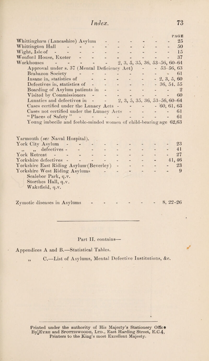 Whittuigham (Lancashire) Asylnm Whittington Hall Wight, Isle of - - - - - Wonford House, Exeter - _ _ Workhouses _ _ - . _ Approval under s. 37 (Mental Deficiency Act) Brabazon Society - - _ . Insane in, statistics of - _ _ Defectives in, statistics of - Boarding of Asylum patients in Visited by Commissioners - - - Lunatics and defectives in - - 2, Cases certified under the Lunacy Acts - Cases not certified under the Lunacy Acts “ Places of Safety ” - - - - Young imbecile and feeble-minded women of child-bearing PAGE - 25 - 50 15 - 37 2, 3, 5, 35, 36, 53-56, 60-64 53- 56, 63 - 61 - 2, 3, 5, 60 - 36, 54, 55 2 - 60 5, 35, 36, 53-56, 60-64 -'60,61,63 - 61 - 61 age 62,63 3, Yarmouth {see Naval Hospital). York City Asylum - -- -- -- --23 ,, ,, defectives - - - -- -- --41 York Retreat - -.-------27 Yorkshire defectives - - - - - - - - 41,46 Yorkshire East Riding Asyhim-(Beverley) ----- 23 Yorkshire West Riding Asylums ------ 9 Scalebor Park, q.v. Storthes Hall, q.v. Wakefield, q.v. Zymotic diseases in Asylums ------ 8, 22-26 Part II. contains— Appendices A and B.—Statistical Tables. „ C.—List of Asylums, Mental Defective Institutions, &c. Printed under the authority of His Majesty’s Stationery Office By|EYRE and Spottiswoodb, Ltd., East Harding Street, E.C.4, Printers to the King’s most Excellent Majesty.