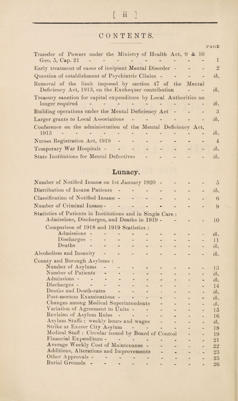 CONTENTS. PAGE Transfer of Powers under the Ministry of Health Act, 9 & 10 Geo. 5, Cap. 21- - - - - - - - - 1 Early treatment of cases of incipient Mental Disorder - - - 2 Question of establishment of Psychiatric Clinics - - - - ih. Removal of the limit imposed by section 47 of the Mental Deficiency Act, 1913, on the Exchequer contribution - - ib. Treasury sanction for capital expenditure by Local Authorities no longer required - - - - - - - - - ib. Building operations under the Mental Deficiency Act - - - 3 Larger grants to Local Associations ------ ib. Conference on the administration of the Mental Deficiency Act, 1913.ib. Nurses Registration Act, 1919 - - - - - - - 4 Temporary War Hospitals -------- ib. State Institutions for Mental Defectives - - - - - ib. Lunacy. Number of Notified Insane on 1st January 1920 - - - - 5 Distribution of Insane Patients ------- ib. Classification of Notified Insane -------6 Number of Criminal Insane ------- -9 Statistics of Patients in Institutions and in Single Care : Admissions, Discharges, and Deaths in 1919 - - - - 10 Comparison of 1918 and 1919 Statistics : Admissions -------- • ib. Discharges - - - - - - - - -11 Deaths --------- Alcoholism and Insanity - - - - - - _ - ib. County and Borough Asylums : Number of Asylums - - - - - _ - - ]3 Number of Patients ^6. Admissions - - - - - - - _ _ - ib. Discharges - - - - - - - . - _14 Deaths and Death-rates - _ . . _ _ - ib. Post-mortem Examinations ------- Changes among Medical Superintendents - - - - ib. Variation of Agreement to Unite - - - - - -15 Revision of Asylum Rules - - - - - . -16 Asylum Staffs : weekly hours and wages - _ _ _ Strike at Exeter City Asylum - - - - , - - 18 Aledical Stall : Circular issued by Board of Control - - 19 Financial Expenditure --------21 Average Weekly Cost of Maintenance ----- 22 Additions, Alterations and Improvements - - - - 23 Other Approvals ---------25 Burial Grounds .og