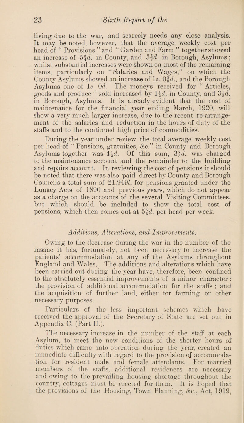 living due to the war, and scarcely needs any close analysis. It may be noted, however, that the average weekly cost per head of “ Provisions ” and “ Glarden and Farm ” together showed an increase of bfd. in County, and 3|d. in Borough, Asylums ; whilst substantial increases were shown on most of the remaining items, particularly on “Salaries and Wages,” on wJiicli the County Asylums showed an increase of I5. O'id., and the Borough Asylums one of 1.9 Od. The mone^^s received for “ Articles, goods and produce ” sold increased By l^d. in County, and 3-|d. in Borough, Asylums. It is already evident that the cost of maintenance for the financial year ending March, 1920, will show a very mnch larger increase, due to the recent re-arrange¬ ment of the salaries and reduction in the hours of duty of the staffs and to the continued high price of commodities. During the year under review the total average weekly cost per liead of “Pensions, gratuities, c&c.” in County and Borough Asylums together was 4|(i. Of this sum, S^d. was charged to the maintenance account and the remainder to the building and repairs account. In reviewing the cost of pensions it should be noted that there was also paid direct by County and Borough Councils a total sum of 21,949h for pensions granted under the Lunacy Acts of 1890 and previous years, Avhich do not appear as a charge on the accounts of the several Visiting Committees, but which should be included to show the total cost of pensions, which then comes out at 5|d. per head per week. Additions, Alterations, and Improvements. Owing to the decrease during the war in the number of the insane, it has, fortunately, not been necessary to increase the patients’ accommodation at any of the Asylums throughout England and Wales. The additions and alterations which have been carried out during the year have, therefore, been confined to the absolutely essential improvements of a minor character: the provision of additional accommodation for the staffs ; and the acquisition of further land, either for farming or other necessary purposes. Particulars of the less important schemes which have received the approval of the Secretary of State are set out in Appendix C. (Part 11.). The necessary increase in the number of the staff at each As^dum, to meet the new conditions of the shorter hours of duties which came into operation during the year, created an immediate difficulty with regard to the provision oI accommoda¬ tion for resident male and female attendants. For married members of the staffs, additional residences are necessary and owing to the prevailing housing shortage throughout the country, cottages must be erected for them. It is hoped that the provisions of the Housing, Town Planning, &q., Act, 1919,